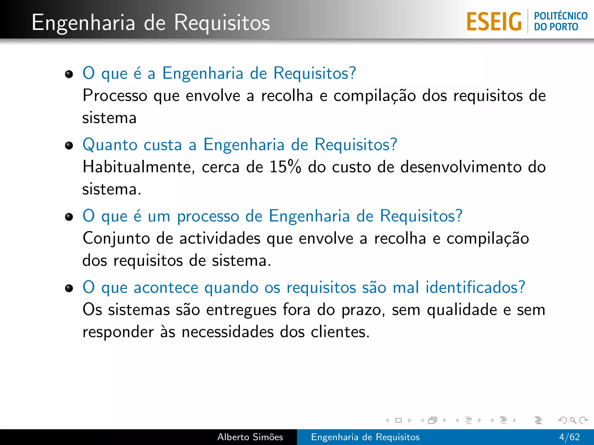 Engenharia de Requisitos

     O que ´ a Engenharia de Requisitos?
            e
     Processo que envolve a recolha e compila¸˜o dos requisitos de
                                             ca
     sistema
     Quanto custa a Engenharia de Requisitos?
     Habitualmente, cerca de 15% do custo de desenvolvimento do
     sistema.
     O que ´ um processo de Engenharia de Requisitos?
            e
     Conjunto de actividades que envolve a recolha e compila¸˜o
                                                            ca
     dos requisitos de sistema.
     O que acontece quando os requisitos s˜o mal identiﬁcados?
                                            a
     Os sistemas s˜o entregues fora do prazo, sem qualidade e sem
                  a
     responder `s necessidades dos clientes.
               a




                      Alberto Sim˜es
                                 o     Engenharia de Requisitos      4/62
 