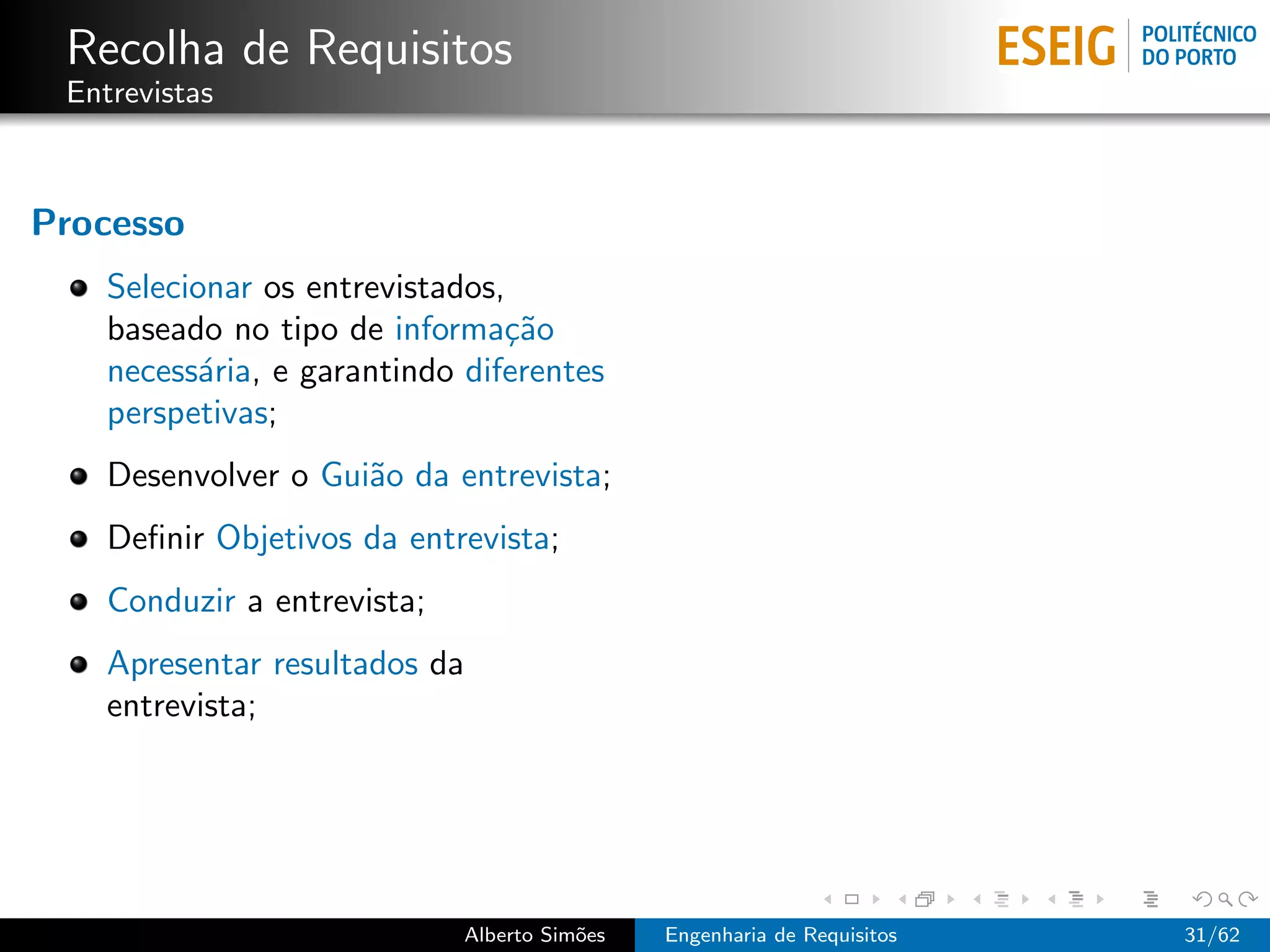 Recolha de Requisitos
 Entrevistas



Processo
    Selecionar os entrevistados,
    baseado no tipo de informa¸˜o
                                ca
    necess´ria, e garantindo diferentes
           a
    perspetivas;
    Desenvolver o Gui˜o da entrevista;
                     a
    Deﬁnir Objetivos da entrevista;
    Conduzir a entrevista;
    Apresentar resultados da
    entrevista;




                             Alberto Sim˜es
                                        o     Engenharia de Requisitos   31/62
 