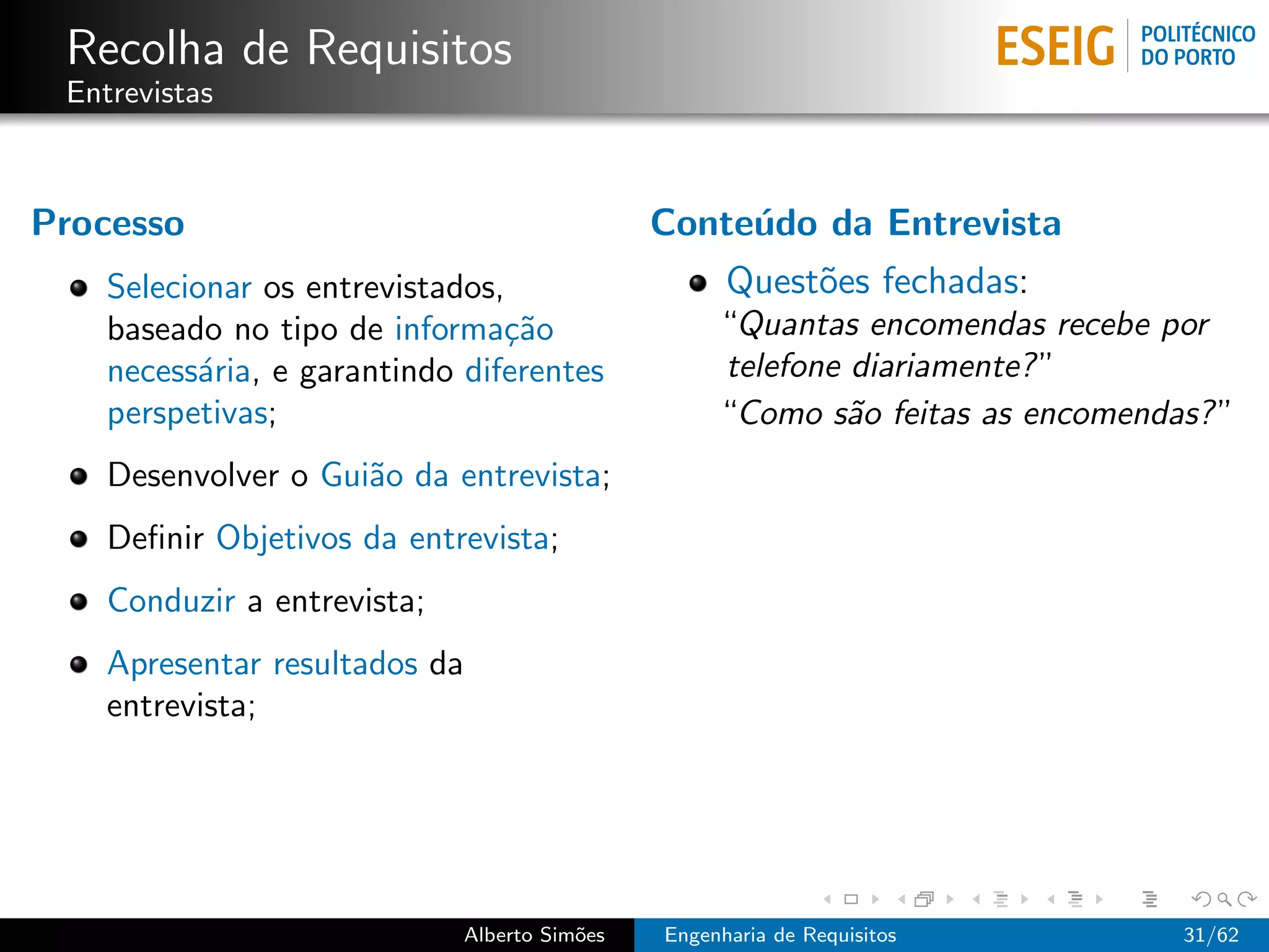 Recolha de Requisitos
 Entrevistas



Processo                                      Conte´do da Entrevista
                                                   u
    Selecionar os entrevistados,                    Quest˜es fechadas:
                                                         o
    baseado no tipo de informa¸˜o
                                ca                 “Quantas encomendas recebe por
    necess´ria, e garantindo diferentes
           a                                       telefone diariamente? ”
    perspetivas;                                   “Como s˜o feitas as encomendas? ”
                                                            a
    Desenvolver o Gui˜o da entrevista;
                     a
    Deﬁnir Objetivos da entrevista;
    Conduzir a entrevista;
    Apresentar resultados da
    entrevista;




                             Alberto Sim˜es
                                        o     Engenharia de Requisitos          31/62
 