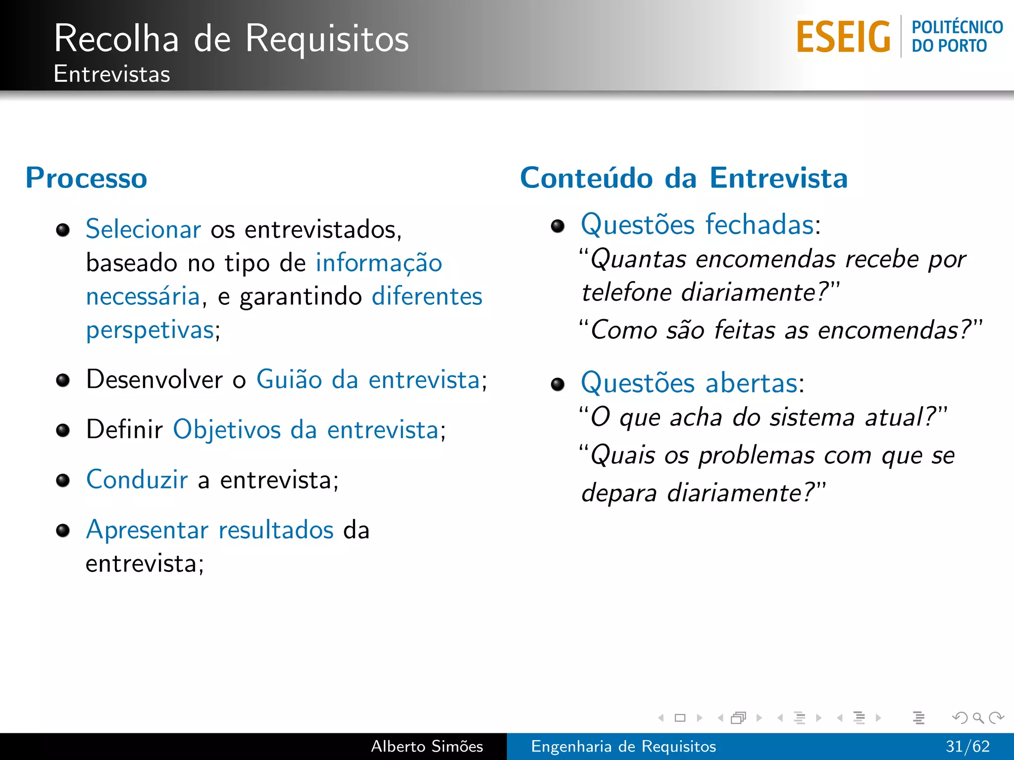 Recolha de Requisitos
 Entrevistas



Processo                                      Conte´do da Entrevista
                                                   u
    Selecionar os entrevistados,                    Quest˜es fechadas:
                                                         o
    baseado no tipo de informa¸˜o
                                ca                 “Quantas encomendas recebe por
    necess´ria, e garantindo diferentes
           a                                       telefone diariamente? ”
    perspetivas;                                   “Como s˜o feitas as encomendas? ”
                                                            a
    Desenvolver o Gui˜o da entrevista;
                     a                              Quest˜es abertas:
                                                         o
    Deﬁnir Objetivos da entrevista;                “O que acha do sistema atual? ”
                                                   “Quais os problemas com que se
    Conduzir a entrevista;                         depara diariamente? ”
    Apresentar resultados da
    entrevista;




                             Alberto Sim˜es
                                        o     Engenharia de Requisitos           31/62
 