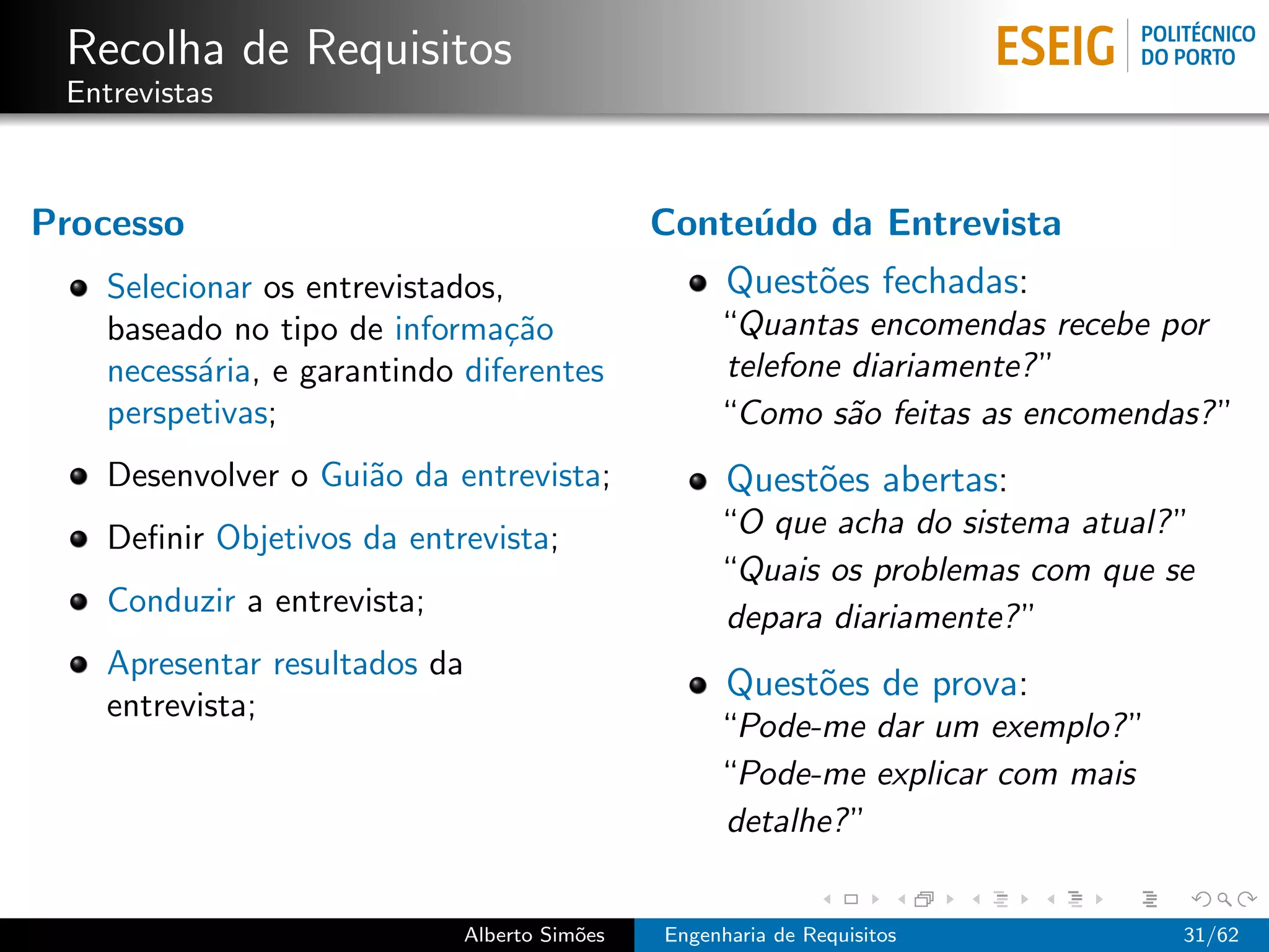 Recolha de Requisitos
 Entrevistas



Processo                                      Conte´do da Entrevista
                                                   u
    Selecionar os entrevistados,                    Quest˜es fechadas:
                                                         o
    baseado no tipo de informa¸˜o
                                ca                 “Quantas encomendas recebe por
    necess´ria, e garantindo diferentes
           a                                       telefone diariamente? ”
    perspetivas;                                   “Como s˜o feitas as encomendas? ”
                                                            a
    Desenvolver o Gui˜o da entrevista;
                     a                              Quest˜es abertas:
                                                         o
    Deﬁnir Objetivos da entrevista;                “O que acha do sistema atual? ”
                                                   “Quais os problemas com que se
    Conduzir a entrevista;                         depara diariamente? ”
    Apresentar resultados da
                                                    Quest˜es de prova:
                                                         o
    entrevista;
                                                   “Pode-me dar um exemplo? ”
                                                   “Pode-me explicar com mais
                                                   detalhe? ”


                             Alberto Sim˜es
                                        o     Engenharia de Requisitos           31/62
 