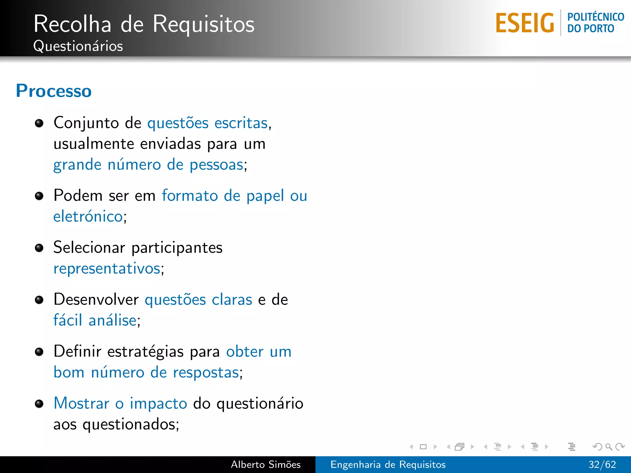 Recolha de Requisitos
 Question´rios
         a

Processo
   Conjunto de quest˜es escritas,
                    o
   usualmente enviadas para um
   grande n´mero de pessoas;
           u
   Podem ser em formato de papel ou
   eletr´nico;
        o
   Selecionar participantes
   representativos;
   Desenvolver quest˜es claras e de
                    o
   f´cil an´lise;
    a      a
   Deﬁnir estrat´gias para obter um
                e
   bom n´mero de respostas;
         u
   Mostrar o impacto do question´rio
                                a
   aos questionados;

                              Alberto Sim˜es
                                         o     Engenharia de Requisitos   32/62
 