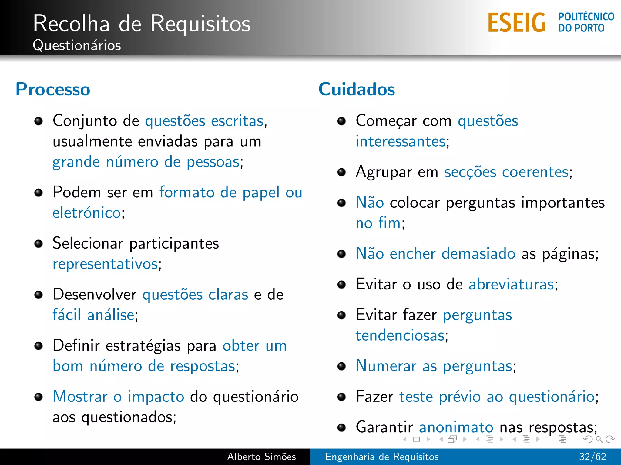 Recolha de Requisitos
 Question´rios
         a

Processo                                       Cuidados
   Conjunto de quest˜es escritas,
                    o                                Come¸ar com quest˜es
                                                           c          o
   usualmente enviadas para um                       interessantes;
   grande n´mero de pessoas;
           u
                                                     Agrupar em sec¸˜es coerentes;
                                                                   co
   Podem ser em formato de papel ou
                                                     N˜o colocar perguntas importantes
                                                      a
   eletr´nico;
        o
                                                     no ﬁm;
   Selecionar participantes
                                                     N˜o encher demasiado as p´ginas;
                                                      a                       a
   representativos;
                                                     Evitar o uso de abreviaturas;
   Desenvolver quest˜es claras e de
                    o
   f´cil an´lise;
    a      a                                         Evitar fazer perguntas
                                                     tendenciosas;
   Deﬁnir estrat´gias para obter um
                e
   bom n´mero de respostas;
         u                                           Numerar as perguntas;
   Mostrar o impacto do question´rio
                                a                    Fazer teste pr´vio ao question´rio;
                                                                   e               a
   aos questionados;
                                                     Garantir anonimato nas respostas;
                              Alberto Sim˜es
                                         o     Engenharia de Requisitos              32/62
 