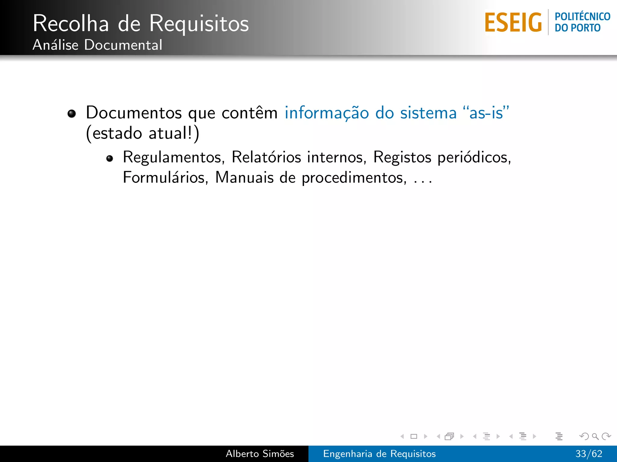 Recolha de Requisitos
An´lise Documental
  a



       Documentos que contˆm informa¸˜o do sistema “as-is”
                          e         ca
       (estado atual!)
            Regulamentos, Relat´rios internos, Registos peri´dicos,
                               o                            o
            Formul´rios, Manuais de procedimentos, . . .
                  a




                          Alberto Sim˜es
                                     o     Engenharia de Requisitos   33/62
 