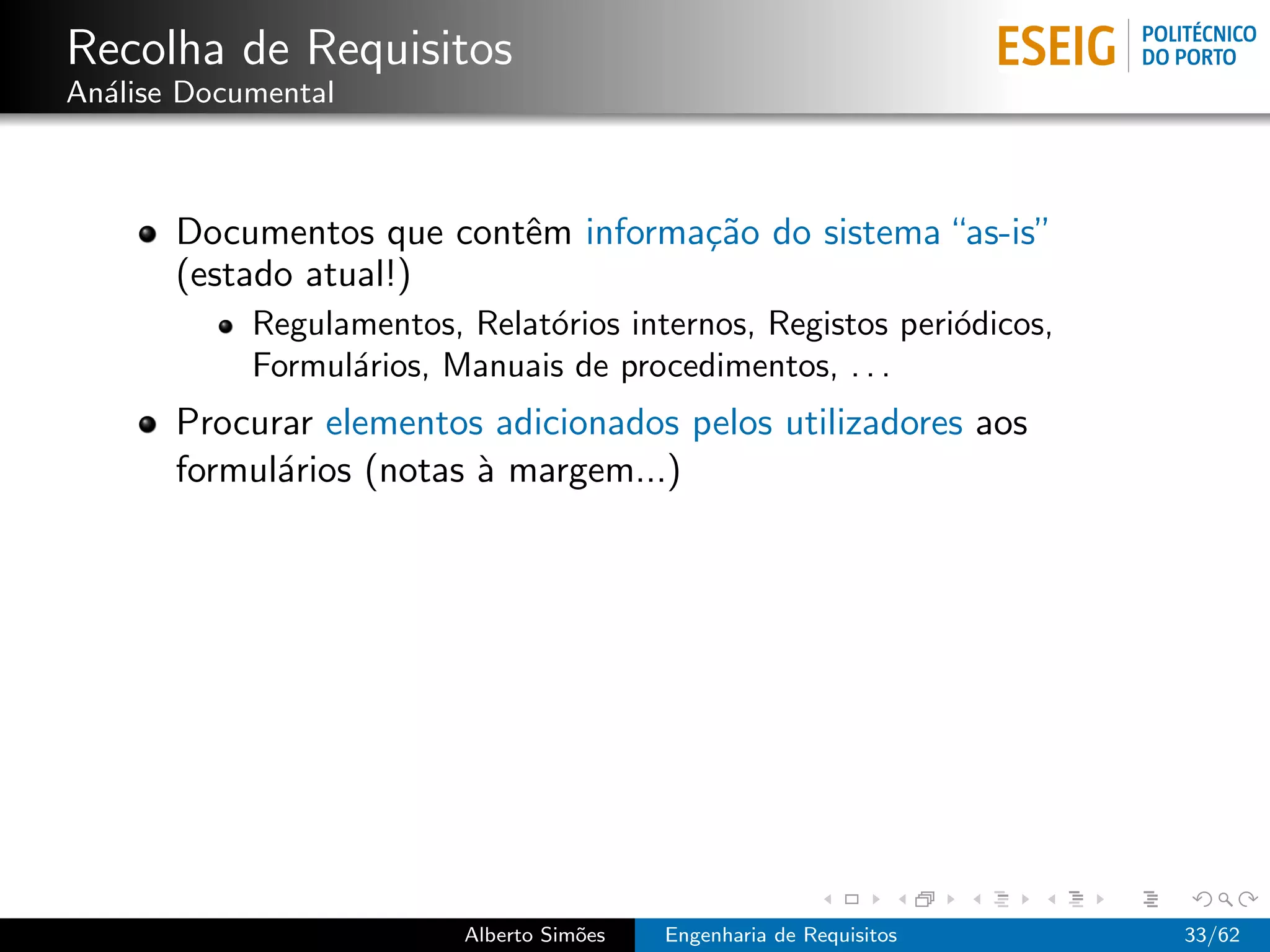 Recolha de Requisitos
An´lise Documental
  a



       Documentos que contˆm informa¸˜o do sistema “as-is”
                          e         ca
       (estado atual!)
            Regulamentos, Relat´rios internos, Registos peri´dicos,
                               o                            o
            Formul´rios, Manuais de procedimentos, . . .
                  a
       Procurar elementos adicionados pelos utilizadores aos
       formul´rios (notas ` margem...)
             a            a




                          Alberto Sim˜es
                                     o     Engenharia de Requisitos   33/62
 
