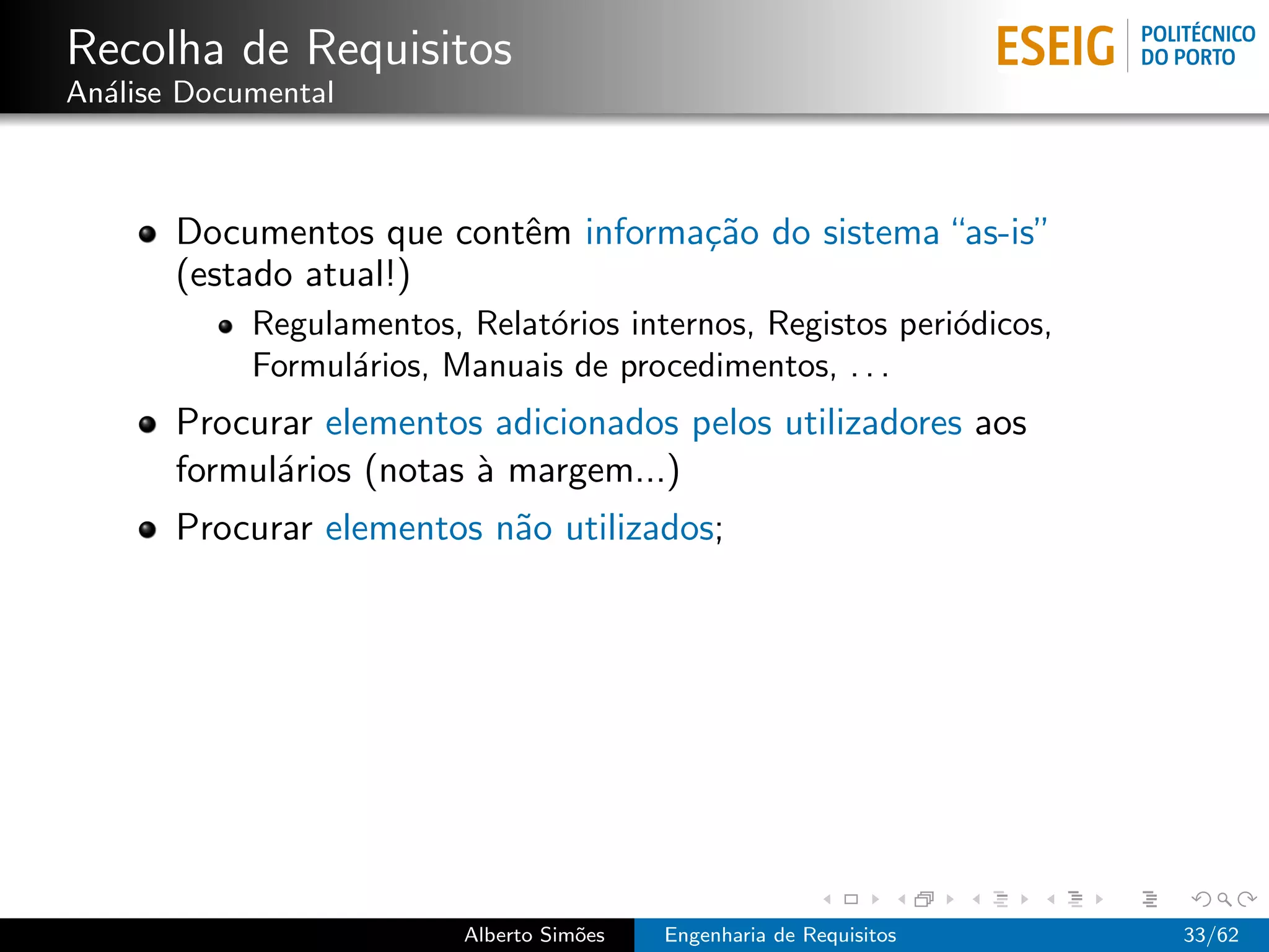 Recolha de Requisitos
An´lise Documental
  a



       Documentos que contˆm informa¸˜o do sistema “as-is”
                          e         ca
       (estado atual!)
            Regulamentos, Relat´rios internos, Registos peri´dicos,
                               o                            o
            Formul´rios, Manuais de procedimentos, . . .
                  a
       Procurar elementos adicionados pelos utilizadores aos
       formul´rios (notas ` margem...)
             a            a
       Procurar elementos n˜o utilizados;
                           a




                          Alberto Sim˜es
                                     o     Engenharia de Requisitos   33/62
 
