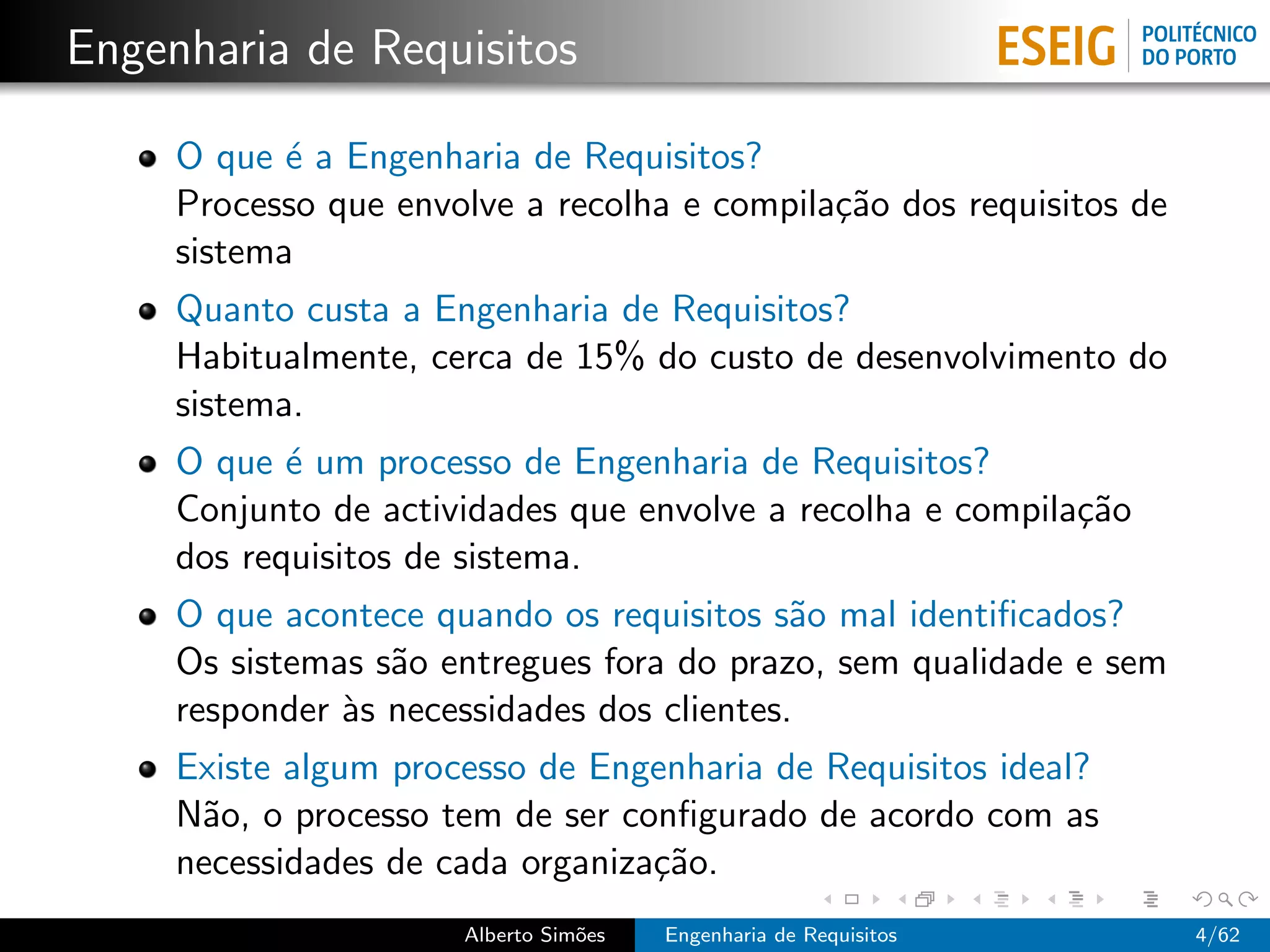 Engenharia de Requisitos

     O que ´ a Engenharia de Requisitos?
            e
     Processo que envolve a recolha e compila¸˜o dos requisitos de
                                             ca
     sistema
     Quanto custa a Engenharia de Requisitos?
     Habitualmente, cerca de 15% do custo de desenvolvimento do
     sistema.
     O que ´ um processo de Engenharia de Requisitos?
            e
     Conjunto de actividades que envolve a recolha e compila¸˜o
                                                            ca
     dos requisitos de sistema.
     O que acontece quando os requisitos s˜o mal identiﬁcados?
                                            a
     Os sistemas s˜o entregues fora do prazo, sem qualidade e sem
                  a
     responder `s necessidades dos clientes.
               a
     Existe algum processo de Engenharia de Requisitos ideal?
     N˜o, o processo tem de ser conﬁgurado de acordo com as
      a
     necessidades de cada organiza¸˜o.
                                  ca
                      Alberto Sim˜es
                                 o     Engenharia de Requisitos      4/62
 