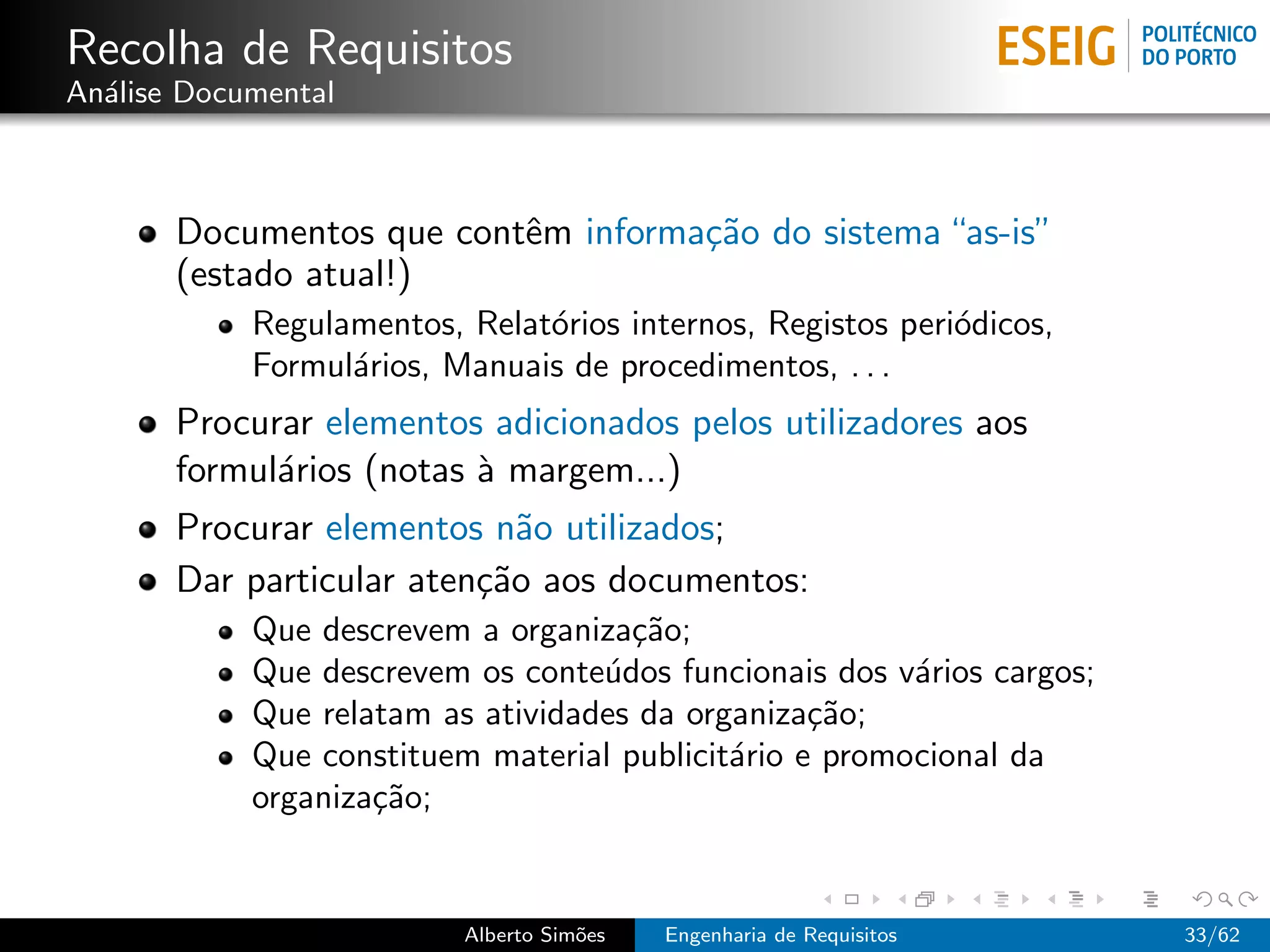 Recolha de Requisitos
An´lise Documental
  a



       Documentos que contˆm informa¸˜o do sistema “as-is”
                          e         ca
       (estado atual!)
            Regulamentos, Relat´rios internos, Registos peri´dicos,
                               o                            o
            Formul´rios, Manuais de procedimentos, . . .
                  a
       Procurar elementos adicionados pelos utilizadores aos
       formul´rios (notas ` margem...)
             a            a
       Procurar elementos n˜o utilizados;
                             a
       Dar particular aten¸˜o aos documentos:
                          ca
            Que descrevem a organiza¸˜o;
                                     ca
            Que descrevem os conte´dos funcionais dos v´rios cargos;
                                   u                    a
            Que relatam as atividades da organiza¸˜o;
                                                  ca
            Que constituem material publicit´rio e promocional da
                                            a
            organiza¸˜o;
                    ca


                          Alberto Sim˜es
                                     o     Engenharia de Requisitos    33/62
 