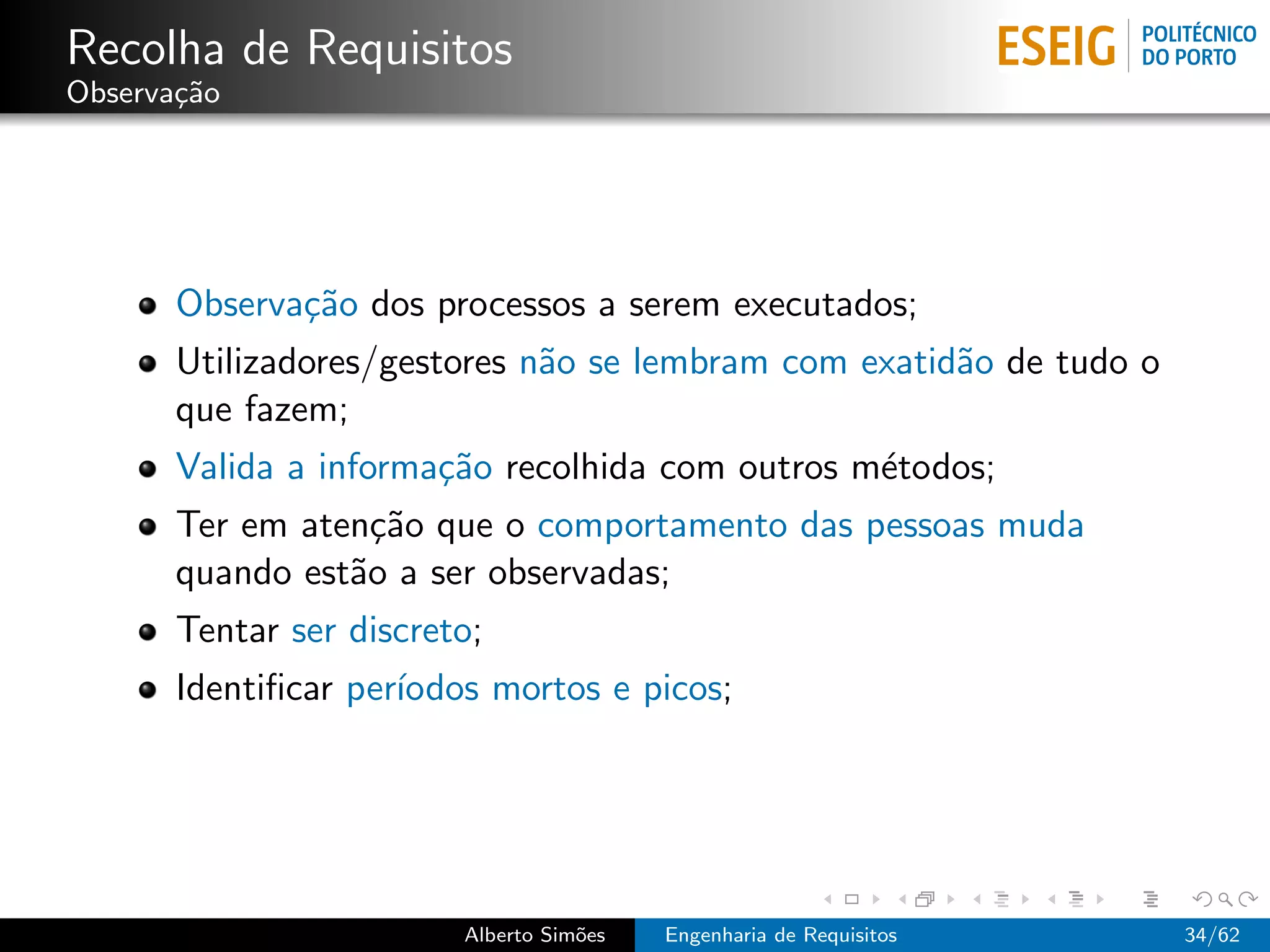Recolha de Requisitos
Observa¸˜o
       ca




       Observa¸˜o dos processos a serem executados;
              ca
       Utilizadores/gestores n˜o se lembram com exatid˜o de tudo o
                              a                       a
       que fazem;
       Valida a informa¸˜o recolhida com outros m´todos;
                       ca                        e
       Ter em aten¸˜o que o comportamento das pessoas muda
                   ca
       quando est˜o a ser observadas;
                 a
       Tentar ser discreto;
       Identiﬁcar per´
                     ıodos mortos e picos;




                         Alberto Sim˜es
                                    o     Engenharia de Requisitos   34/62
 
