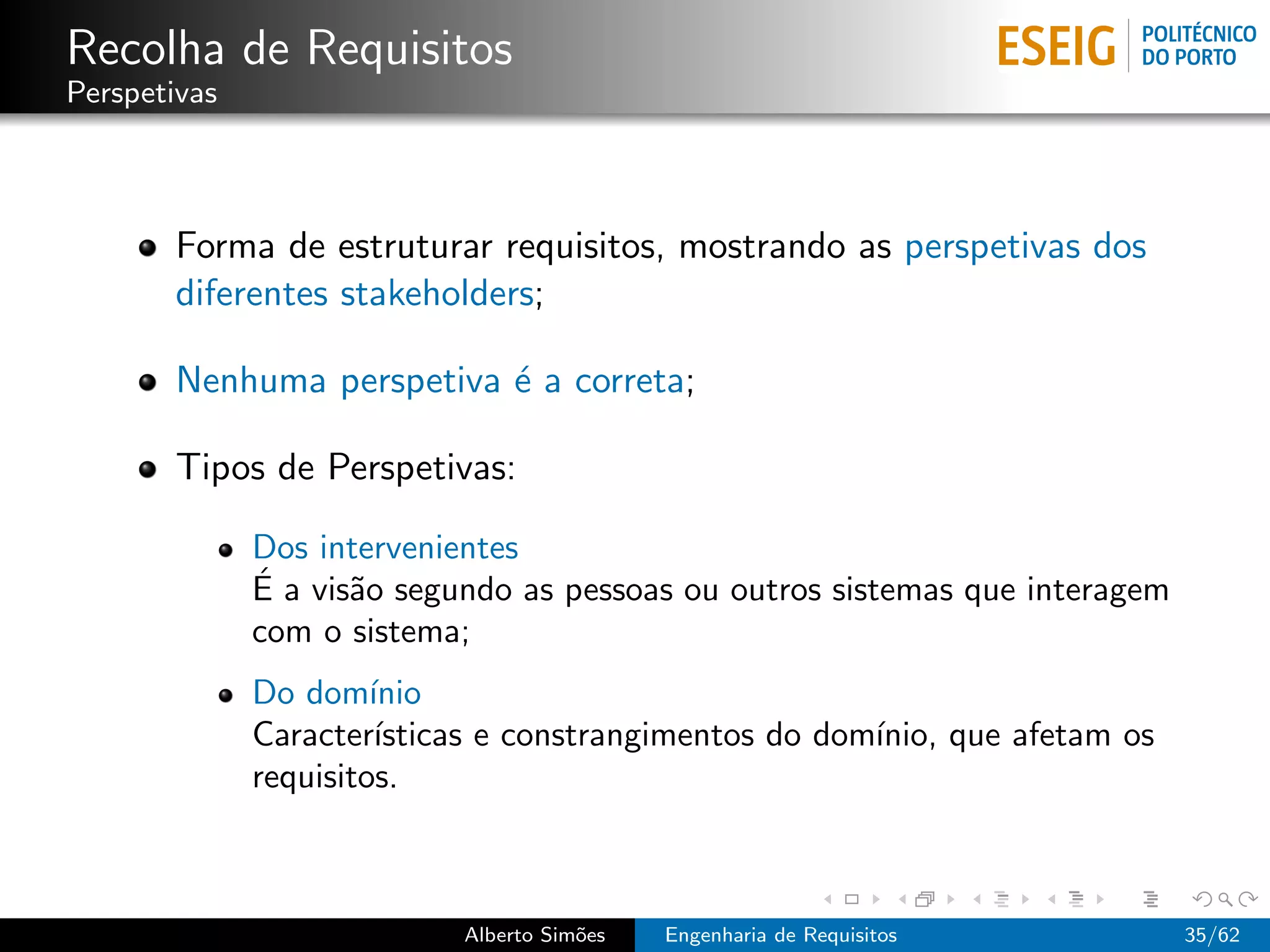 Recolha de Requisitos
Perspetivas



       Forma de estruturar requisitos, mostrando as perspetivas dos
       diferentes stakeholders;

       Nenhuma perspetiva ´ a correta;
                          e

       Tipos de Perspetivas:

              Dos intervenientes
              ´
              E a vis˜o segundo as pessoas ou outros sistemas que interagem
                     a
              com o sistema;
              Do dom´  ınio
              Caracter´ ısticas e constrangimentos do dom´
                                                         ınio, que afetam os
              requisitos.



                            Alberto Sim˜es
                                       o     Engenharia de Requisitos          35/62
 