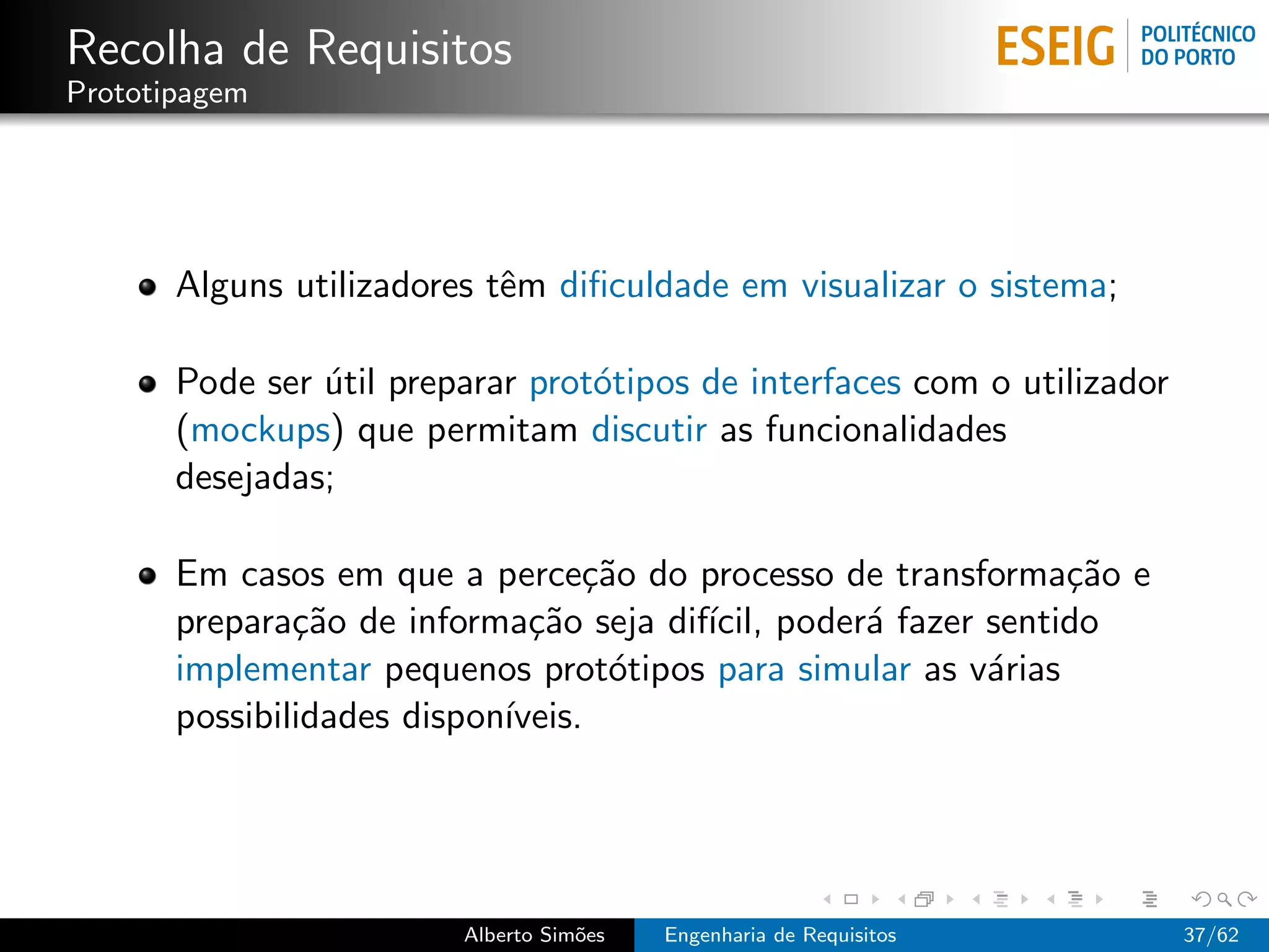 Recolha de Requisitos
Prototipagem




       Alguns utilizadores tˆm diﬁculdade em visualizar o sistema;
                            e

       Pode ser util preparar prot´tipos de interfaces com o utilizador
                ´                 o
       (mockups) que permitam discutir as funcionalidades
       desejadas;

       Em casos em que a perce¸˜o do processo de transforma¸˜o e
                                  ca                          ca
       prepara¸˜o de informa¸˜o seja dif´ poder´ fazer sentido
               ca             ca        ıcil,   a
       implementar pequenos prot´tipos para simular as v´rias
                                    o                   a
       possibilidades dispon´
                            ıveis.




                         Alberto Sim˜es
                                    o     Engenharia de Requisitos        37/62
 