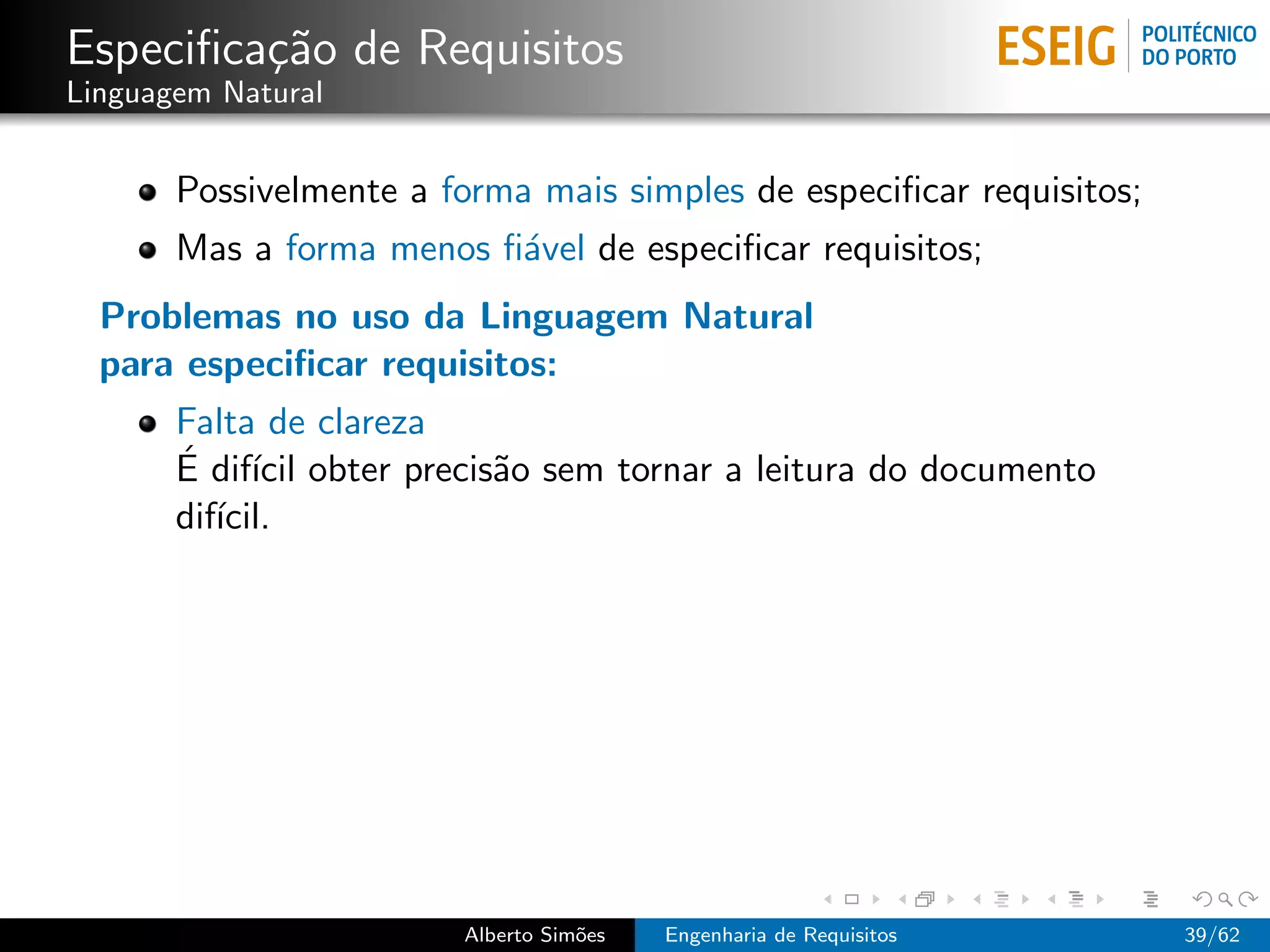 Especiﬁca¸˜o de Requisitos
         ca
Linguagem Natural


       Possivelmente a forma mais simples de especiﬁcar requisitos;
       Mas a forma menos ﬁ´vel de especiﬁcar requisitos;
                          a
  Problemas no uso da Linguagem Natural
  para especiﬁcar requisitos:
       Falta de clareza
       ´ ıcil
       E dif´ obter precis˜o sem tornar a leitura do documento
                          a
       dif´
          ıcil.




                        Alberto Sim˜es
                                   o     Engenharia de Requisitos     39/62
 