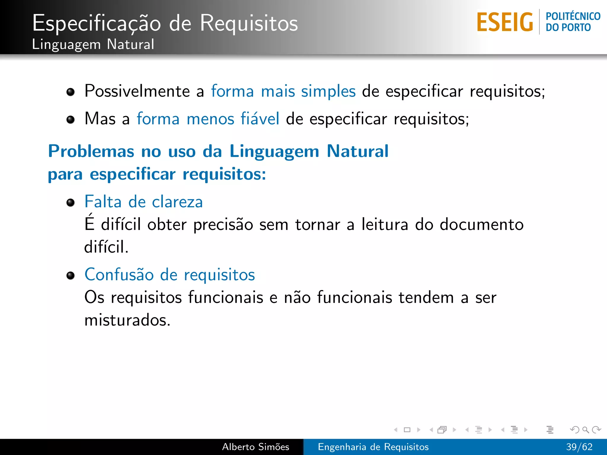 Especiﬁca¸˜o de Requisitos
         ca
Linguagem Natural


       Possivelmente a forma mais simples de especiﬁcar requisitos;
       Mas a forma menos ﬁ´vel de especiﬁcar requisitos;
                          a
  Problemas no uso da Linguagem Natural
  para especiﬁcar requisitos:
       Falta de clareza
       ´ ıcil
       E dif´ obter precis˜o sem tornar a leitura do documento
                          a
       dif´
          ıcil.
       Confus˜o de requisitos
             a
       Os requisitos funcionais e n˜o funcionais tendem a ser
                                   a
       misturados.




                         Alberto Sim˜es
                                    o     Engenharia de Requisitos    39/62
 