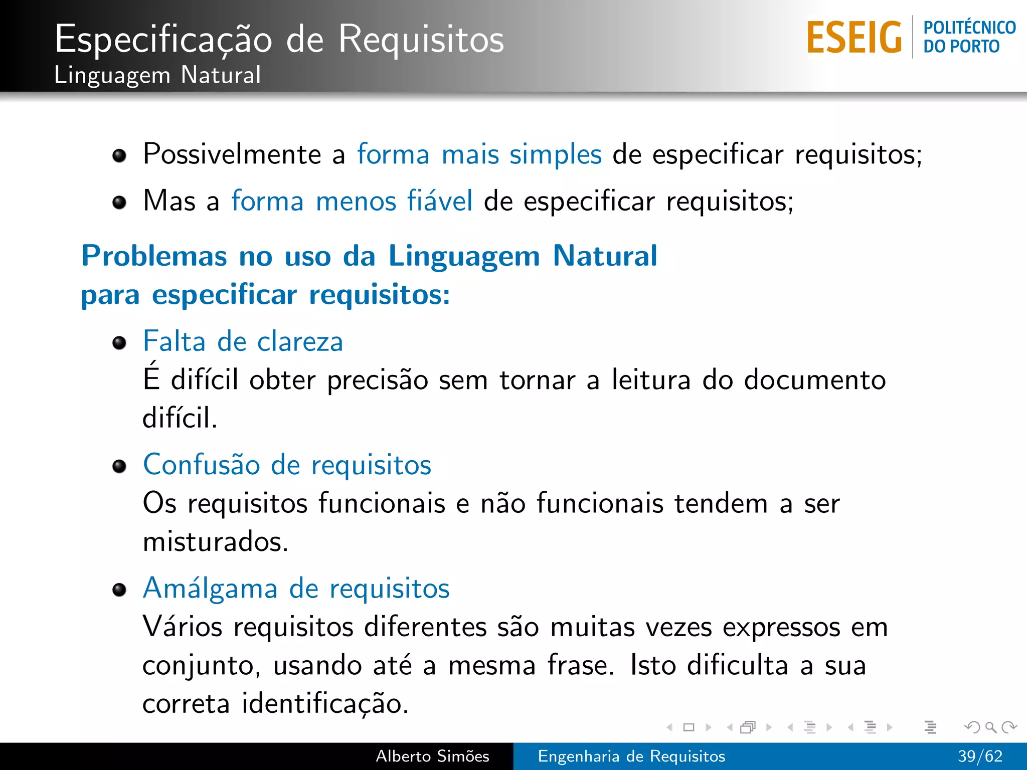 Especiﬁca¸˜o de Requisitos
         ca
Linguagem Natural


       Possivelmente a forma mais simples de especiﬁcar requisitos;
       Mas a forma menos ﬁ´vel de especiﬁcar requisitos;
                          a
  Problemas no uso da Linguagem Natural
  para especiﬁcar requisitos:
       Falta de clareza
       ´ ıcil
       E dif´ obter precis˜o sem tornar a leitura do documento
                          a
       dif´
          ıcil.
       Confus˜o de requisitos
             a
       Os requisitos funcionais e n˜o funcionais tendem a ser
                                   a
       misturados.
       Am´lgama de requisitos
           a
       V´rios requisitos diferentes s˜o muitas vezes expressos em
        a                            a
       conjunto, usando at´ a mesma frase. Isto diﬁculta a sua
                            e
       correta identiﬁca¸˜o.
                        ca
                         Alberto Sim˜es
                                    o     Engenharia de Requisitos    39/62
 