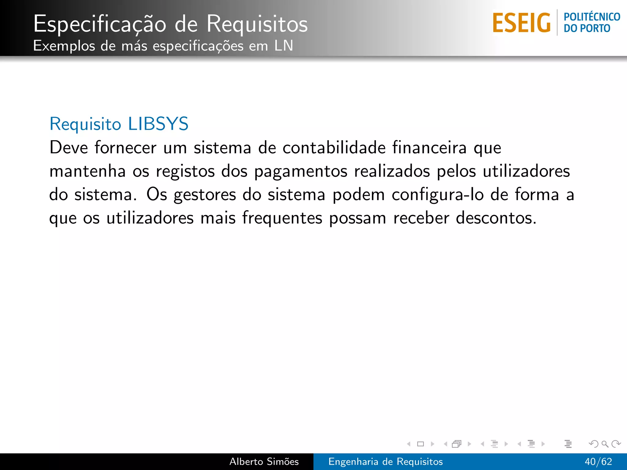 Especiﬁca¸˜o de Requisitos
         ca
Exemplos de m´s especiﬁca¸oes em LN
             a           c˜




  Requisito LIBSYS
  Deve fornecer um sistema de contabilidade ﬁnanceira que
  mantenha os registos dos pagamentos realizados pelos utilizadores
  do sistema. Os gestores do sistema podem conﬁgura-lo de forma a
  que os utilizadores mais frequentes possam receber descontos.




                          Alberto Sim˜es
                                     o     Engenharia de Requisitos   40/62
 