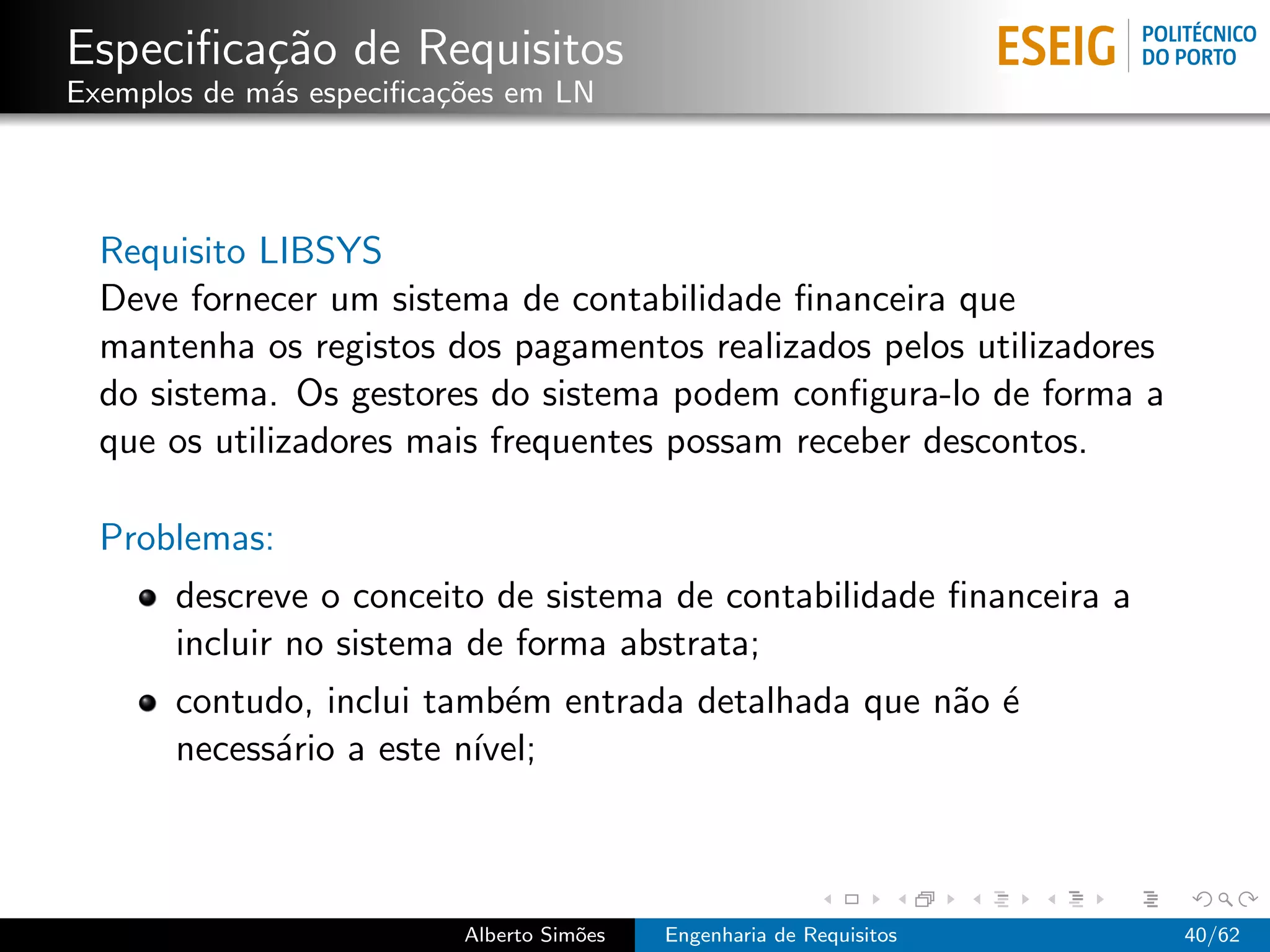 Especiﬁca¸˜o de Requisitos
         ca
Exemplos de m´s especiﬁca¸oes em LN
             a           c˜




  Requisito LIBSYS
  Deve fornecer um sistema de contabilidade ﬁnanceira que
  mantenha os registos dos pagamentos realizados pelos utilizadores
  do sistema. Os gestores do sistema podem conﬁgura-lo de forma a
  que os utilizadores mais frequentes possam receber descontos.

  Problemas:
       descreve o conceito de sistema de contabilidade ﬁnanceira a
       incluir no sistema de forma abstrata;
       contudo, inclui tamb´m entrada detalhada que n˜o ´
                            e                        a e
       necess´rio a este n´
             a            ıvel;



                          Alberto Sim˜es
                                     o     Engenharia de Requisitos   40/62
 