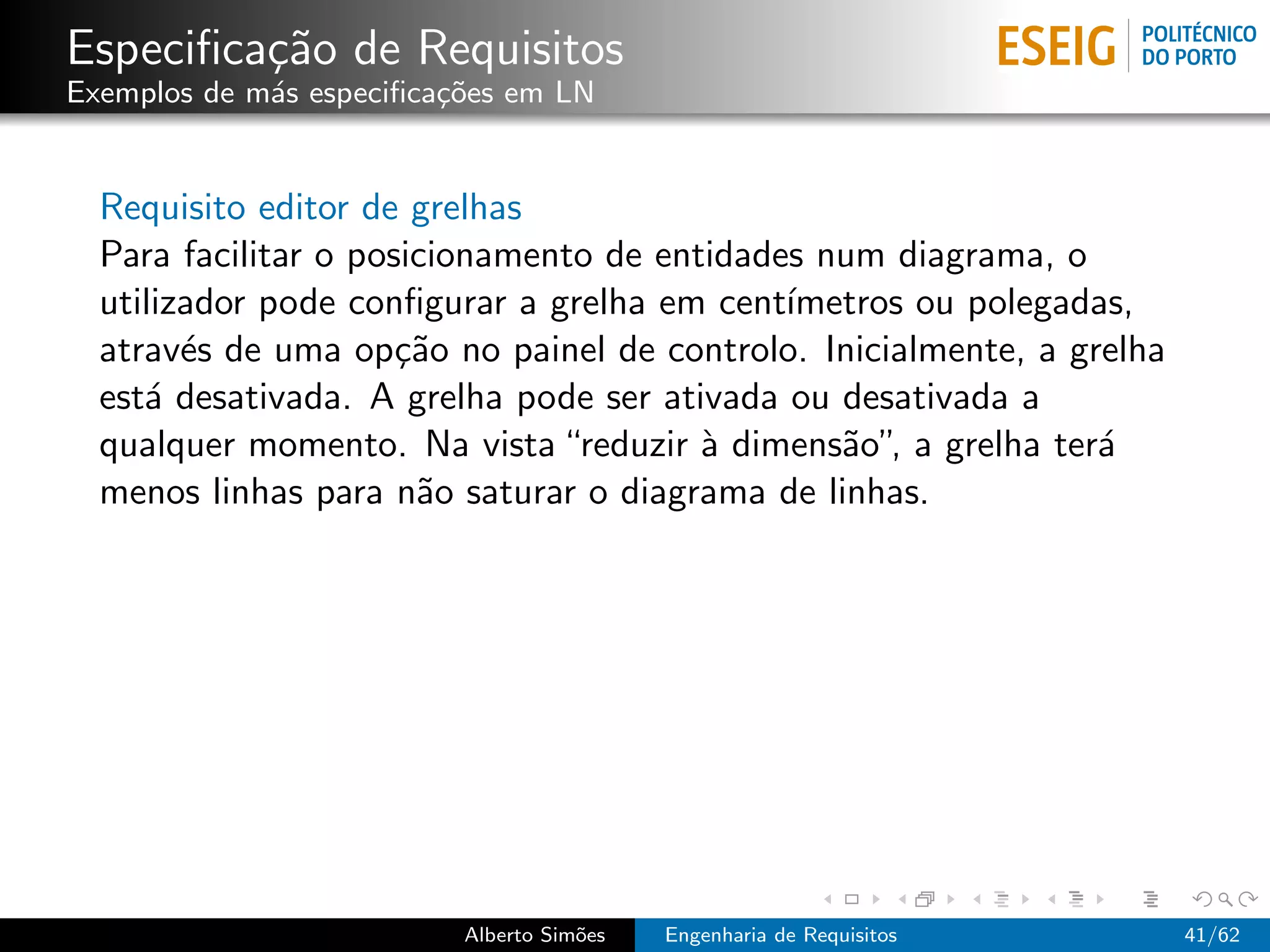Especiﬁca¸˜o de Requisitos
         ca
Exemplos de m´s especiﬁca¸oes em LN
             a           c˜


  Requisito editor de grelhas
  Para facilitar o posicionamento de entidades num diagrama, o
  utilizador pode conﬁgurar a grelha em cent´ımetros ou polegadas,
  atrav´s de uma op¸˜o no painel de controlo. Inicialmente, a grelha
        e             ca
  est´ desativada. A grelha pode ser ativada ou desativada a
     a
  qualquer momento. Na vista “reduzir ` dimens˜o”, a grelha ter´
                                        a       a               a
  menos linhas para n˜o saturar o diagrama de linhas.
                       a




                          Alberto Sim˜es
                                     o     Engenharia de Requisitos    41/62
 