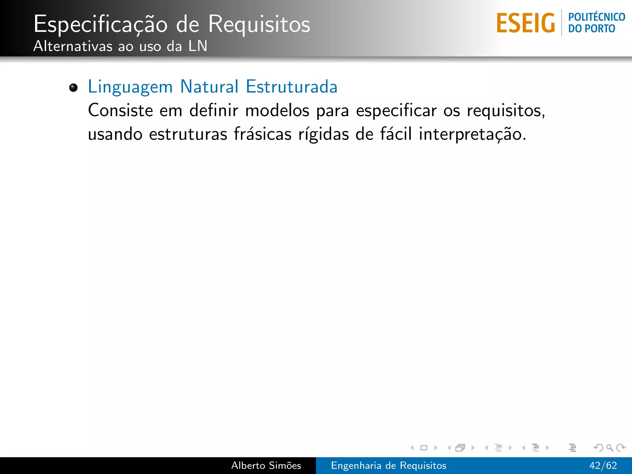 Especiﬁca¸˜o de Requisitos
         ca
Alternativas ao uso da LN

       Linguagem Natural Estruturada
       Consiste em deﬁnir modelos para especiﬁcar os requisitos,
       usando estruturas fr´sicas r´
                           a       ıgidas de f´cil interpreta¸˜o.
                                              a              ca




                            Alberto Sim˜es
                                       o     Engenharia de Requisitos   42/62
 