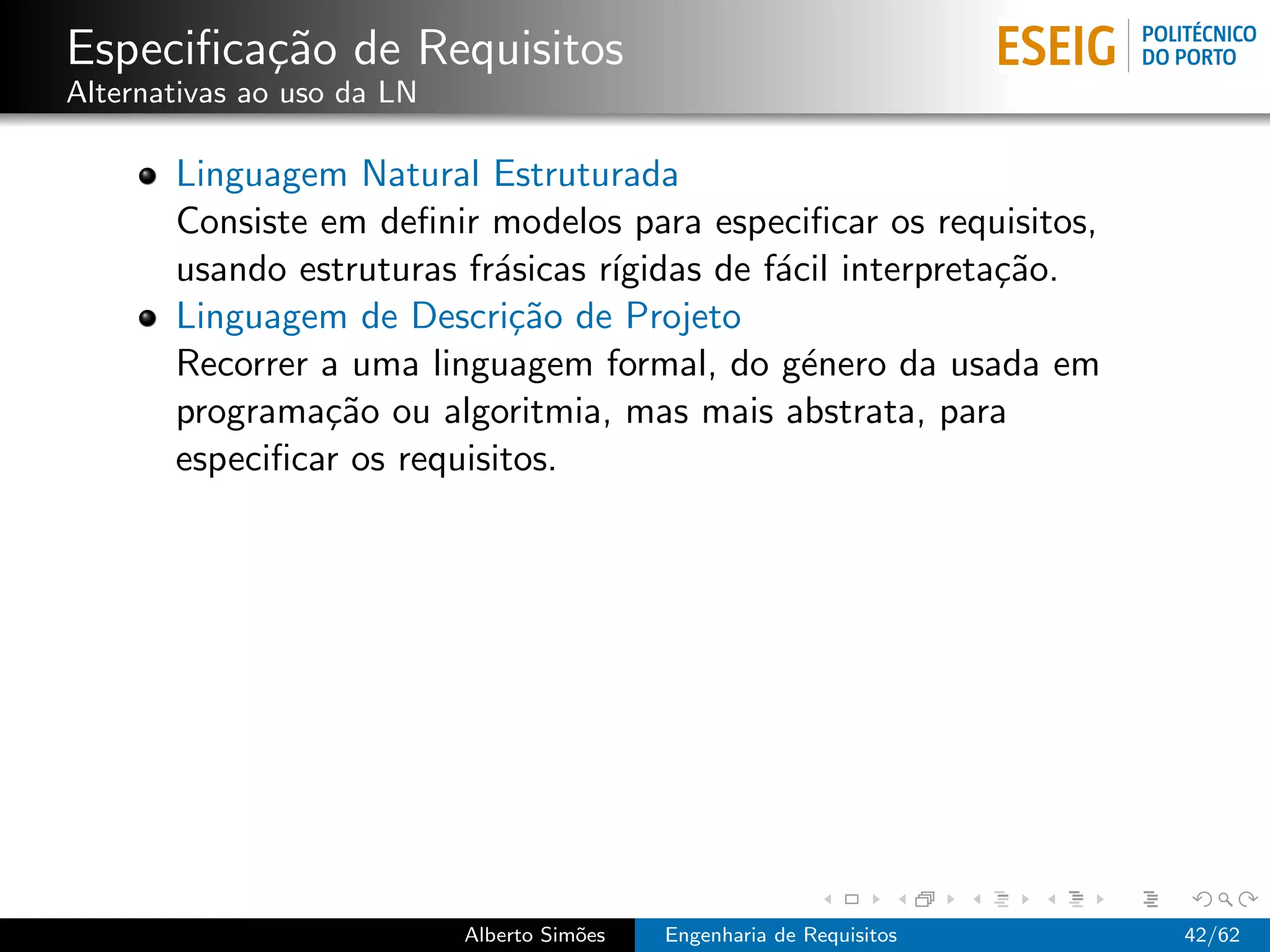 Especiﬁca¸˜o de Requisitos
         ca
Alternativas ao uso da LN

       Linguagem Natural Estruturada
       Consiste em deﬁnir modelos para especiﬁcar os requisitos,
       usando estruturas fr´sicas r´
                           a       ıgidas de f´cil interpreta¸˜o.
                                              a              ca
       Linguagem de Descri¸˜o de Projeto
                             ca
       Recorrer a uma linguagem formal, do g´nero da usada em
                                                e
       programa¸˜o ou algoritmia, mas mais abstrata, para
                ca
       especiﬁcar os requisitos.




                            Alberto Sim˜es
                                       o     Engenharia de Requisitos   42/62
 