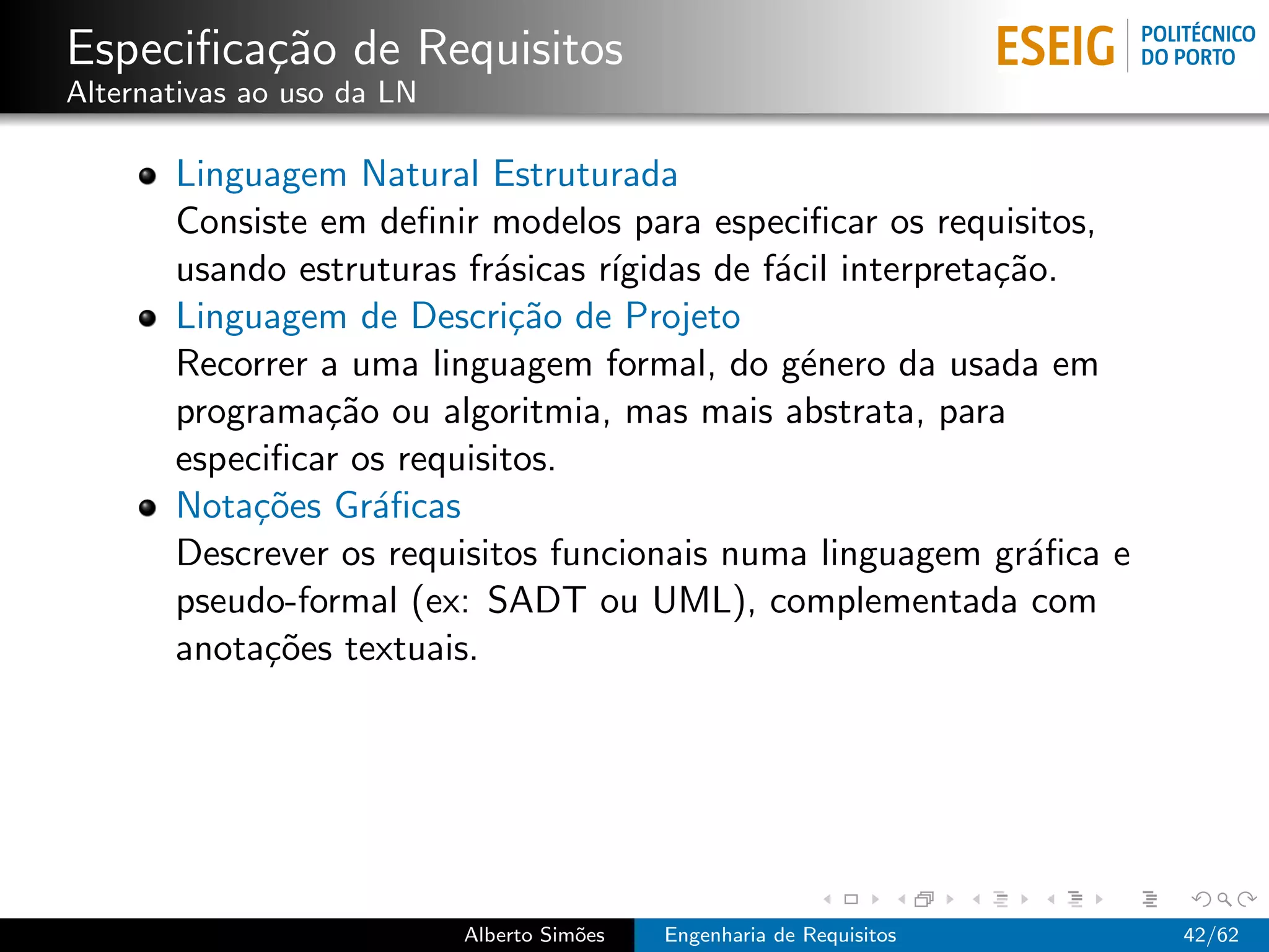 Especiﬁca¸˜o de Requisitos
         ca
Alternativas ao uso da LN

       Linguagem Natural Estruturada
       Consiste em deﬁnir modelos para especiﬁcar os requisitos,
       usando estruturas fr´sicas r´
                           a       ıgidas de f´cil interpreta¸˜o.
                                              a              ca
       Linguagem de Descri¸˜o de Projeto
                             ca
       Recorrer a uma linguagem formal, do g´nero da usada em
                                                e
       programa¸˜o ou algoritmia, mas mais abstrata, para
                ca
       especiﬁcar os requisitos.
       Nota¸˜es Gr´ﬁcas
            co     a
       Descrever os requisitos funcionais numa linguagem gr´ﬁca e
                                                               a
       pseudo-formal (ex: SADT ou UML), complementada com
       anota¸˜es textuais.
             co




                            Alberto Sim˜es
                                       o     Engenharia de Requisitos   42/62
 