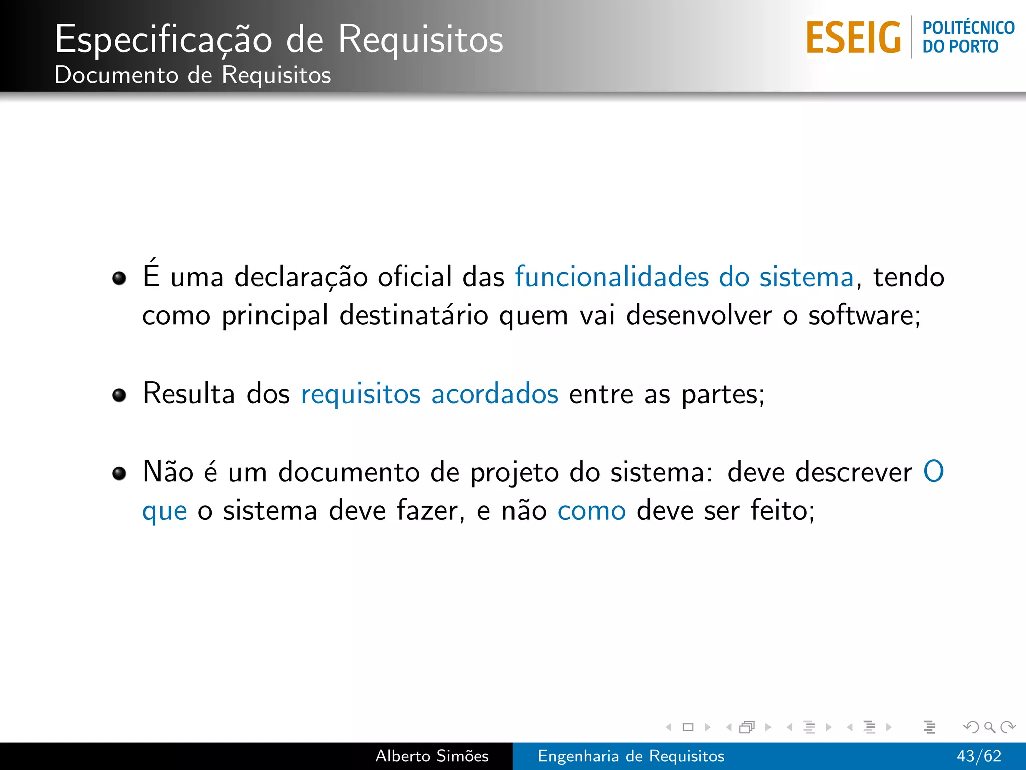 Especiﬁca¸˜o de Requisitos
         ca
Documento de Requisitos




       ´
       E uma declara¸˜o oﬁcial das funcionalidades do sistema, tendo
                    ca
       como principal destinat´rio quem vai desenvolver o software;
                              a

       Resulta dos requisitos acordados entre as partes;

       N˜o ´ um documento de projeto do sistema: deve descrever O
        a e
       que o sistema deve fazer, e n˜o como deve ser feito;
                                    a




                          Alberto Sim˜es
                                     o     Engenharia de Requisitos    43/62
 