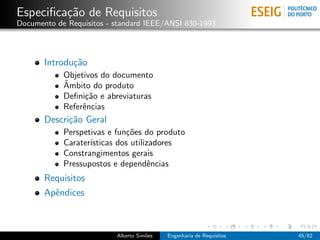 Especiﬁca¸˜o de Requisitos
         ca
Documento de Requisitos - standard IEEE/ANSI 830-1993




       Introdu¸˜o
              ca
            Objetivos do documento
            ˆ
            Ambito do produto
            Deﬁni¸˜o e abreviaturas
                  ca
            Referˆncias
                 e
       Descri¸˜o Geral
             ca
            Perspetivas e fun¸˜es do produto
                              co
            Carater´
                   ısticas dos utilizadores
            Constrangimentos gerais
            Pressupostos e dependˆncias
                                     e
       Requisitos
       Apˆndices
         e



                          Alberto Sim˜es
                                     o     Engenharia de Requisitos   45/62
 