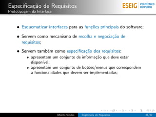 Especiﬁca¸˜o de Requisitos
         ca
Prototipagem da Interface



       Esquematizar interfaces para as fun¸˜es principais do software;
                                          co

       Servem como mecanismo de recolha e negocia¸˜o de
                                                 ca
       requisitos;
       Servem tamb´m como especiﬁca¸˜o dos requisitos:
                  e                ca
             apresentam um conjunto de informa¸˜o que deve estar
                                                ca
             dispon´
                   ıvel;
             apresentam um conjunto de bot˜es/menus que correspondem
                                            o
             a funcionalidades que devem ser implementadas;




                            Alberto Sim˜es
                                       o     Engenharia de Requisitos    46/62
 