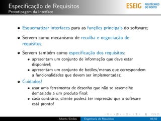 Especiﬁca¸˜o de Requisitos
         ca
Prototipagem da Interface



       Esquematizar interfaces para as fun¸˜es principais do software;
                                          co

       Servem como mecanismo de recolha e negocia¸˜o de
                                                 ca
       requisitos;
       Servem tamb´m como especiﬁca¸˜o dos requisitos:
                  e                ca
             apresentam um conjunto de informa¸˜o que deve estar
                                                ca
             dispon´
                   ıvel;
             apresentam um conjunto de bot˜es/menus que correspondem
                                            o
             a funcionalidades que devem ser implementadas;
       Cuidados!
             usar uma ferramenta de desenho que n˜o se assemelhe
                                                     a
             demasiado a um produto ﬁnal;
             caso contr´rio, cliente poder´ ter impress˜o que o software
                       a                  a            a
             est´ pronto!
                a


                            Alberto Sim˜es
                                       o     Engenharia de Requisitos      46/62
 
