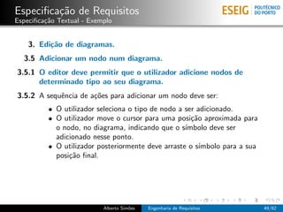 Especiﬁca¸˜o de Requisitos
         ca
Especiﬁca¸˜o Textual - Exemplo
         ca


    3. Edi¸˜o de diagramas.
          ca
  3.5 Adicionar um nodo num diagrama.
3.5.1 O editor deve permitir que o utilizador adicione nodos de
      determinado tipo ao seu diagrama.
3.5.2 A sequˆncia de a¸˜es para adicionar um nodo deve ser:
            e         co
            O utilizador seleciona o tipo de nodo a ser adicionado.
            O utilizador move o cursor para uma posi¸˜o aproximada para
                                                      ca
            o nodo, no diagrama, indicando que o s´ ımbolo deve ser
            adicionado nesse ponto.
            O utilizador posteriormente deve arraste o s´ımbolo para a sua
            posi¸˜o ﬁnal.
                ca




                           Alberto Sim˜es
                                      o     Engenharia de Requisitos         49/62
 