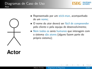 Diagramas de Caso de Uso
Ator



                 Representado por um stick-man, acompanhado
                 de um nome;
                 O nome do ator dever´ ser f´cil de compreender
                                        a     a
                 pelo cliente e pela equipa de desenvolvimento;
                 Nem todos os seres humanos que interagem com
                 o sistema s˜o atores (alguns fazem parte do
                             a
                 pr´prio sistema);
                   o




                 Alberto Sim˜es
                            o     Engenharia de Requisitos   53/62
 