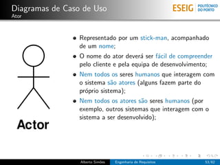 Diagramas de Caso de Uso
Ator



                 Representado por um stick-man, acompanhado
                 de um nome;
                 O nome do ator dever´ ser f´cil de compreender
                                        a     a
                 pelo cliente e pela equipa de desenvolvimento;
                 Nem todos os seres humanos que interagem com
                 o sistema s˜o atores (alguns fazem parte do
                             a
                 pr´prio sistema);
                   o
                 Nem todos os atores s˜o seres humanos (por
                                       a
                 exemplo, outros sistemas que interagem com o
                 sistema a ser desenvolvido);




                 Alberto Sim˜es
                            o     Engenharia de Requisitos   53/62
 