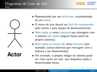 Diagramas de Caso de Uso
Ator



                 Representado por um stick-man, acompanhado
                 de um nome;
                 O nome do ator dever´ ser f´cil de compreender
                                        a     a
                 pelo cliente e pela equipa de desenvolvimento;
                 Nem todos os seres humanos que interagem com
                 o sistema s˜o atores (alguns fazem parte do
                             a
                 pr´prio sistema);
                   o
                 Nem todos os atores s˜o seres humanos (por
                                       a
                 exemplo, outros sistemas que interagem com o
                 sistema a ser desenvolvido);
                 Por exemplo, o pr´prio rel´gio do sistema pode
                                  o        o
                 ser visto como um ator, que despoleta a¸˜es a
                                                         co
                 determinadas horas;

                 Alberto Sim˜es
                            o     Engenharia de Requisitos   53/62
 