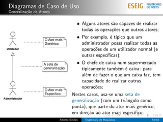 Diagramas de Caso de Uso
Generaliza¸˜o de Atores
          ca

                                           Alguns atores s˜o capazes de realizar
                                                          a
                                           todas as opera¸˜es que outros atores;
                                                         co
                                           Por exemplo, ´ t´
                                                         e ıpico que um
                                           administrador possa realizar todas as
                                           opera¸˜es de um utilizador normal (e
                                                co
                                           outras espec´
                                                       ıﬁcas);
                                           O chefe de caixa num supermercado
                                           tipicamente tamb´m ´ caixa: para
                                                            e e
                                           al´m de fazer o que um caixa faz, tem
                                             e
                                           capacidade de realizar outras
                                           opera¸˜es;
                                                 co
                                   Nestes casos, usa-se uma seta de
                                   generaliza¸˜o (com um triˆngulo como
                                              ca             a
                                   ponta), que parte do ator mais gen´rico,
                                                                      e
                                   em dire¸˜o ao ator mais espec´
                                           ca                   ıﬁco;
                          Alberto Sim˜es
                                     o      Engenharia de Requisitos         54/62
 