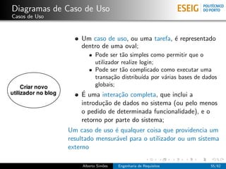 Diagramas de Caso de Uso
Casos de Uso



                   Um caso de uso, ou uma tarefa, ´ representado
                                                  e
                   dentro de uma oval;
                           Pode ser t˜o simples como permitir que o
                                      a
                           utilizador realize login;
                           Pode ser t˜o complicado como executar uma
                                      a
                           transa¸˜o distribu´ por v´rias bases de dados
                                  ca           ıda   a
                           globais;
                   ´
                   E uma intera¸˜o completa, que inclui a
                                ca
                   introdu¸˜o de dados no sistema (ou pelo menos
                          ca
                   o pedido de determinada funcionalidade), e o
                   retorno por parte do sistema;
               Um caso de uso ´ qualquer coisa que providencia um
                               e
               resultado mensur´vel para o utilizador ou um sistema
                               a
               externo

                    Alberto Sim˜es
                               o     Engenharia de Requisitos        55/62
 