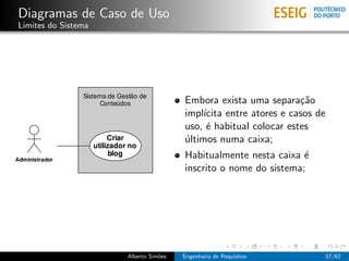 Diagramas de Caso de Uso
Limites do Sistema




                                      Embora exista uma separa¸˜o ca
                                      impl´ıcita entre atores e casos de
                                      uso, ´ habitual colocar estes
                                            e
                                      ultimos numa caixa;
                                      ´
                                      Habitualmente nesta caixa ´e
                                      inscrito o nome do sistema;




                     Alberto Sim˜es
                                o     Engenharia de Requisitos             57/62
 