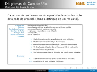 Diagramas de Caso de Uso
Descri¸˜o dos Casos de Uso
      ca


  Cada caso de uso dever´ ser acompanhado de uma descri¸˜o
                         a                              ca
  detalhada do processo (como a deﬁni¸˜o de um requisito).
                                     ca

            Caso de uso:   criar novo utilizador no blog
               Objetivo:   um utilizador solicitou ao administrador um utilizador no blog
   Condi¸˜o de Sucesso:
        ca                 um novo utilizador ´ criado para o autor
                                                e
     Condi¸˜o de Falha:
           ca              ´ rejeitada a requisi¸˜o de novo utilizador
                           e                    ca
         Principal Ator:   administrador
    Atores Secund´rios:
                   a       BD de credenciais
               Processo:
                               1. O administrador escolhe a op¸˜o de criar novo utilizador;
                                                              ca
                               2. O administrador escolhe o tipo de utilizador;
                               3. O administrador preenche formul´rio com dados do utilizador;
                                                                 a
                               4. Os detalhes do utilizador s˜o veriﬁcados na BD de credenciais;
                                                             a
                               5. O utilizador do blog ´ criado;
                                                       e
                               6. S˜o enviados os detalhes do utilizador por e-mail para o utilizador;
                                   a

             Extens˜es:
                   o
                             4.1. A BD de credenciais n˜o veriﬁca os detalhes do utilizador;
                                                       a
                             4.2. A requisi¸˜o de novo utilizador ´ rejeitada;
                                           ca                     e




                                      Alberto Sim˜es
                                                 o         Engenharia de Requisitos                      58/62
 