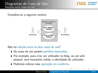 Diagramas de Caso de Uso
Rela¸˜es entre Casos de Uso
    co


  Considere-se o seguinte cen´rio:
                             a




  N˜o h´ rela¸˜o entre os dois casos de uso?
   a a       ca
       Os casos de uso podem partilhar opera¸˜es;
                                            co
       Por exemplo, para criar um utilizador no blog, ou um wiki
       pessoal, ser´ necess´rio validar a identidade do utilizador;
                   a       a
       Podemos colocar essa opera¸˜o em evidˆncia.
                                 ca         e

                              Alberto Sim˜es
                                         o     Engenharia de Requisitos   59/62
 
