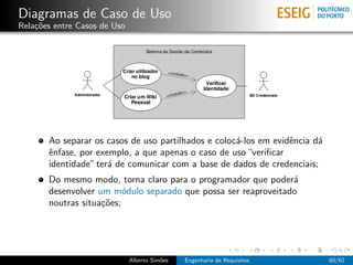 Diagramas de Caso de Uso
Rela¸˜es entre Casos de Uso
    co




       Ao separar os casos de uso partilhados e coloc´-los em evidˆncia d´
                                                     a            e      a
       ˆnfase, por exemplo, a que apenas o caso de uso “veriﬁcar
       e
       identidade” ter´ de comunicar com a base de dados de credenciais;
                      a
       Do mesmo modo, torna claro para o programador que poder´ a
       desenvolver um m´dulo separado que possa ser reaproveitado
                          o
       noutras situa¸˜es;
                    co




                              Alberto Sim˜es
                                         o     Engenharia de Requisitos      60/62
 
