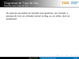 Diagramas de Caso de Uso
Rela¸˜es entre Casos de Uso
    co


  Os casos de uso podem ser tornados mais gen´ricos: por exemplo, o
                                                e
  processo de criar um utilizador normal no blog, ou um editor, deve ser
  semelhante!




                              Alberto Sim˜es
                                         o     Engenharia de Requisitos    61/62
 