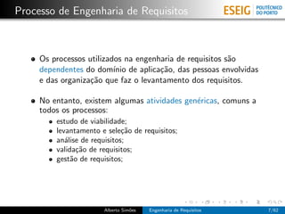 Processo de Engenharia de Requisitos



     Os processos utilizados na engenharia de requisitos s˜o
                                                          a
     dependentes do dom´ de aplica¸˜o, das pessoas envolvidas
                          ınio        ca
     e das organiza¸˜o que faz o levantamento dos requisitos.
                   ca

     No entanto, existem algumas atividades gen´ricas, comuns a
                                               e
     todos os processos:
         estudo de viabilidade;
         levantamento e sele¸˜o de requisitos;
                              ca
         an´lise de requisitos;
            a
         valida¸˜o de requisitos;
                ca
         gest˜o de requisitos;
              a




                       Alberto Sim˜es
                                  o     Engenharia de Requisitos   7/62
 
