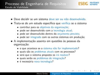Processo de Engenharia de Requisitos
Estudo de Viabilidade



       Deve decidir se um sistema deve ser ou n˜o desenvolvido.
                                                a
       Trata-se de um estudo espec´ıﬁco que veriﬁca se o sistema
             contribui para os objetivos da organiza¸˜o;
                                                    ca
             pode ser desenvolvido com a tecnologia atual;
             pede ser desenvolvido dentro do or¸amento previsto;
                                                c
             pode ser integrado com os outros sistemas em produ¸˜o;
                                                                 ca
       A implementa¸˜o assenta em quest˜es `s pessoas da
                    ca                 o a
       organiza¸˜o:
               ca
             o que acontece se o sistema n˜o for implementado?
                                           a
             quais s˜o os problemas atuais com os processos?
                    a
             ser´ que o sistema proposto os ir´ resolver?
                a                             a
             quais ser˜o os problemas de integra¸˜o?
                       a                         ca
             ´ necess´ria nova tecnologia?
             e        a



                          Alberto Sim˜es
                                     o     Engenharia de Requisitos   9/62
 