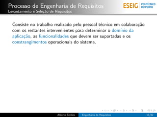 Processo de Engenharia de Requisitos
Levantamento e Sele¸˜o de Requisitos
                   ca


  Consiste no trabalho realizado pelo pessoal t´cnico em colabora¸˜o
                                               e                 ca
  com os restantes intervenientes para determinar o dom´ da
                                                        ınio
  aplica¸˜o, as funcionalidades que devem ser suportadas e os
        ca
  constrangimentos operacionais do sistema.




                           Alberto Sim˜es
                                      o     Engenharia de Requisitos   10/62
 