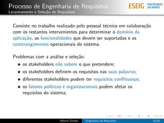 Processo de Engenharia de Requisitos
Levantamento e Sele¸˜o de Requisitos
                   ca


  Consiste no trabalho realizado pelo pessoal t´cnico em colabora¸˜o
                                               e                 ca
  com os restantes intervenientes para determinar o dom´ da
                                                        ınio
  aplica¸˜o, as funcionalidades que devem ser suportadas e os
        ca
  constrangimentos operacionais do sistema.

  Problemas com a an´lise e sele¸˜o:
                    a           ca
       os stakeholders n˜o sabem o que pretendem;
                        a
       os stakeholders deﬁnem os requisitos nas suas palavras;
       diferentes stakeholders podem ter requisitos conﬂituosos;
       os fatores pol´
                     ıticos e organizacionais podem afetar os
       requisitos do sistema;




                           Alberto Sim˜es
                                      o     Engenharia de Requisitos   10/62
 