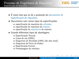 Processo de Engenharia de Requisitos
Especiﬁca¸˜o de Requisitos
         ca



       ´
       E nesta fase que se d´ a produ¸˜o do documento de
                            a        ca
       especiﬁca¸˜o de requisitos;
                ca
       Documento com v´rios tipos de especiﬁca¸˜es:
                         a                     co
             especiﬁca¸˜o de requisitos do utilizador;
                      ca
             especiﬁca¸˜o de requisitos do sistema;
                      ca
             especiﬁca¸˜o da arquitetura do sistema;
                      ca
       Usando diferentes tipos de abordagens:
             Especiﬁca¸˜o Textual;
                      ca
             Casos de uso (UML);
             Diagramas de Atividade (UML) (de alto n´
                                                    ıvel);
             Diagramas de Fluxo de Dados;
             Especiﬁca¸˜o Formal;
                      ca
             Prototipagem da interface.



                             Alberto Sim˜es
                                        o     Engenharia de Requisitos   11/62
 