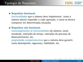 Tipologia de Requisitos


     Requisitos funcionais
     funcionalidades que o sistema deve implementar: como o
     sistema dever´ responder a cada opera¸˜o, e como se dever´
                  a                       ca                  a
     comportar em determinadas situa¸˜es
                                      co

     Requisitos n˜o funcionais
                   a
     constrangimentos `s funcionalidades do sistema, como
                        a
     standards, restri¸˜es de tempo, restri¸˜es do processo de
                      co                   co
     desenvolvimento, etc.
     propriedades comportamentais que o sistema deve garantir,
     como desempenho, seguran¸a, ﬁabilidade, etc.
                                 c




                      Alberto Sim˜es
                                 o     Engenharia de Requisitos   14/62
 