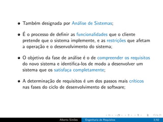 Tamb´m designada por An´lise de Sistemas;
    e                  a

´
E o processo de deﬁnir as funcionalidades que o cliente
pretende que o sistema implemente, e as restri¸˜es que afetam
                                              co
a opera¸˜o e o desenvolvimento do sistema;
       ca

O objetivo da fase de an´lise ´ o de compreender os requisitos
                         a    e
do novo sistema e identiﬁca-los de modo a desenvolver um
sistema que os satisfa¸a completamente;
                      c

A determina¸˜o de requisitos ´ um dos passos mais cr´
            ca                e                     ıticos
nas fases do ciclo de desenvolvimento de software;




                  Alberto Sim˜es
                             o     Engenharia de Requisitos      3/62
 