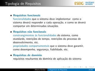 Tipologia de Requisitos


     Requisitos funcionais
     funcionalidades que o sistema deve implementar: como o
     sistema dever´ responder a cada opera¸˜o, e como se dever´
                  a                       ca                  a
     comportar em determinadas situa¸˜es
                                      co

     Requisitos n˜o funcionais
                   a
     constrangimentos `s funcionalidades do sistema, como
                        a
     standards, restri¸˜es de tempo, restri¸˜es do processo de
                      co                   co
     desenvolvimento, etc.
     propriedades comportamentais que o sistema deve garantir,
     como desempenho, seguran¸a, ﬁabilidade, etc.
                                 c

     Requisitos de dom´   ınio
     requisitos resultantes do dom´ de aplica¸˜o do sistema
                                  ınio       ca


                      Alberto Sim˜es
                                 o     Engenharia de Requisitos   14/62
 