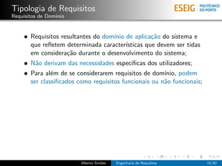 Tipologia de Requisitos
Requisitos de Dom´
                 ınio


       Requisitos resultantes do dom´ de aplica¸˜o do sistema e
                                    ınio           ca
       que reﬂetem determinada caracter´ ısticas que devem ser tidas
       em considera¸˜o durante o desenvolvimento do sistema;
                    ca
       N˜o derivam das necessidades espec´
        a                                ıﬁcas dos utilizadores;
       Para al´m de se considerarem requisitos de dom´
               e                                       ınio, podem
       ser classiﬁcados como requisitos funcionais ou n˜o funcionais;
                                                       a




                         Alberto Sim˜es
                                    o     Engenharia de Requisitos      15/62
 