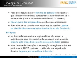 Tipologia de Requisitos
Requisitos de Dom´
                 ınio


       Requisitos resultantes do dom´ de aplica¸˜o do sistema e
                                    ınio           ca
       que reﬂetem determinada caracter´ ısticas que devem ser tidas
       em considera¸˜o durante o desenvolvimento do sistema;
                    ca
       N˜o derivam das necessidades espec´
        a                                ıﬁcas dos utilizadores;
       Para al´m de se considerarem requisitos de dom´
               e                                       ınio, podem
       ser classiﬁcados como requisitos funcionais ou n˜o funcionais;
                                                       a
  Exemplos:
       no desenvolvimento de um registo cl´
                                          ınico eletr´nico, a
                                                     o
       autentica¸˜o pode ser considerada um requisito de dom´
                ca                                            ınio
       imposto pelo enquadramento de prote¸˜o de dados pessoais;
                                            ca
       num sistema de fatura¸˜o, a exporta¸˜o do registo das faturas
                            ca            ca
       em formato SAF-T pode ser considerada um requisito de
       dom´ imposto pela autoridade tribut´ria;
           ınio                              a

                         Alberto Sim˜es
                                    o     Engenharia de Requisitos      15/62
 