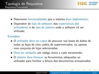 Tipologia de Requisitos
Requisitos Funcionais



       Descrevem funcionalidades que o sistema deve implementar;
       Dependem do tipo de software, das expectativas dos
       utilizadores, e do tipo de sistema onde o software ir´ ser
                                                            a
       utilizado;
  Exemplos:
       O utilizador deve ser capaz de procurar nas bases de dados de
       todas as lojas de uma cadeia de supermercados, ou apenas
       num conjunto de lojas selecionadas;
       Deve ser atribu´ um c´digo unico a cada encomenda;
                      ıdo   o     ´
       O sistema deve fornecer as ferramentas adequadas ao
       utilizador para facilitar a leitura dos documentos armazenados.


                         Alberto Sim˜es
                                    o     Engenharia de Requisitos       16/62
 